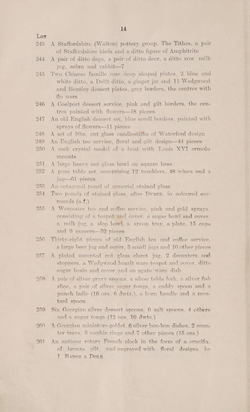of Staffordshire birds and a ditto figure of Amphitrite A pair of ditto dogs, a pair of ditto deer, a ditto cow milk jug, zebra and rabbit—7 Two Chinese famille rose deep shaped plates, 2. blue and white ditto, a Delft ditto, a ginger jar and 11 Wedgwood and Bentley dessert plates, grey borders, the centres with flo wers A Coalport dessert service, pink and gilt borders, the cen- tres painted with flowers—18 pieces An old English dessert set, blue scroll borders, painted with sprays of flowers—-11 pieces A set of 10in, cut glass candlestitks of Waterford design An English tea service, floral and gilt design—44 pieces A rock crystal model of a boat ‘with Louis XVI ormolu mounts A large heavy cut glass bowl on square base A puce table set, comprising 12 tumblers, 48 wines and a jug—61 pieces An octagonal panel of armorial stained glass Two panels of stained glass, after Durer, in coloured sur- rounds (a.f.) A Worcester tea and coffee service, pink and gold sprays. consisting of a teapot and cover. a sugar bowl and cover, a milk jug, a slop bowl, a spoon tray, a plate, 15 cups and 9 saucers—82 pieces Thirty-eight pieces of old Enelish tea and coffee service, a large beer jug and cover, 8 small jugs and 10 other pieces A plated mounted cut glass claret jug, 2 decanters amd stoppers. a Wedgwood basalt ware teapot and cover, ditto sugar basin and cover and an agate ware dish A pair of silver eravy spoons, a silver table fork, a silver fish slice, a pair of silver sugar jtongs, a caddy spoon and a punch ladle (16 ozs. 6 dwts.), a horn handle and a mus- tard spoon Six Georgian silver dessert spoons, 6 salt spoons, 4 othters and a sugar tongs (12 ozs. 10 dwts.) A Georgian miniature goblet, 6 silver bon-bon dishes, 2 ecoun- ter travs, 3 napkin rings and 7 other pieces (15 ozs.) An antique rotary French clock in the form of a crucifix. of bronze gilt, and engraved with floral designs by T, ‘Bapoz a Dour