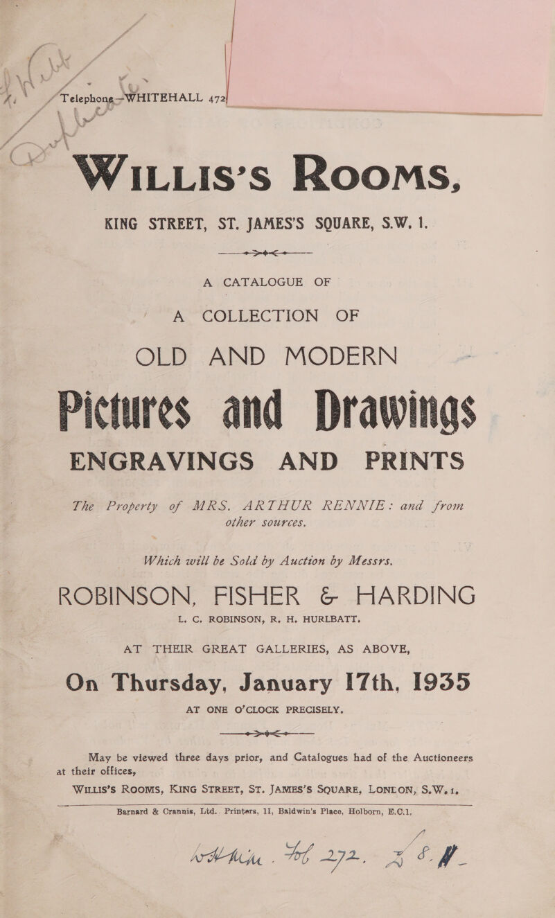 \ _/Pelephong-WHITEHALL 472  /ILLIS’S Rooms, KING STREET, ST. JAMES’S SQUARE, S.W. 1. A eee A CATALOGUE OF A. COLLECTION OF OLD AND MODERN Pictures and Drawing ENGRAVINGS AND PRINTS The Property of MRS. ARTHUR RENNIE: and from other sources.    Which will be Sold by Auction by Messrs. “ pecceeaetl FISHER G&amp; HARDING L. C, ROBINSON, R. H. HURLBATT, AT THEIR GREAT GALLERIES, AS ABOVE, On anueny: January 7th, 1935 AT ONE O’CLOCK PRECISELY. ee May be viewed three days prior, and Catalogues had of the Auctioneers at their offices, WILLIS’s RooMmMS, KING STREET, ST. JAMES’S SQUARE, LONEON, S.W.1. Barnard &amp; Crannis, Lid., Printers, 11, Baldwin’s Place, Holborn, B.C.1, ATHAM Voy, 272, Pie fe