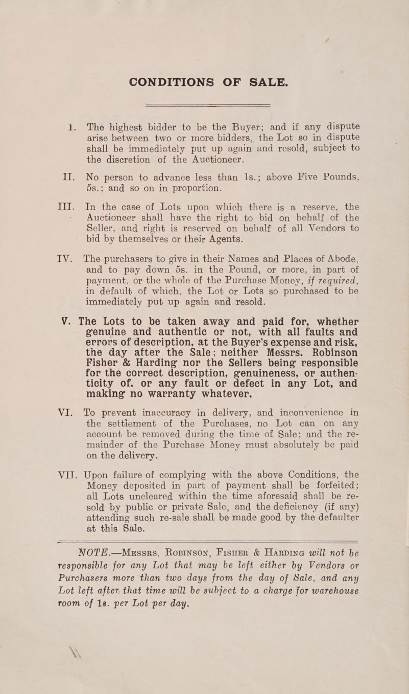 CONDITIONS OF SALE. The highest bidder to be the Buyer; and if any dispute arise between two or more bidders, the Lot so in dispute shall be immediately put up again and resold, subject to the discretion of the Auctioneer. No person to advance less than 1s.; above Five Pounds, 5s.; and so on in proportion. In the case of Lots upon which there is a reserve, the Auctioneer shall have the right to bid on behalf of the Seller, and right is reserved on behalf of all Vendors to bid by themselves or their Agents. The purchasers to give in their Names and Places of Abode, and to pay down 5s. in the Pound, or more, in part of payment, or the whole of the Purchase Money, if required, in default of which. the Lot or Lots so purchased to be immediately put up again and resold. genuine and authentie or not, with all faults and errors of description, at the Buyer’s expense and risk, the day after the Sale; neither Messrs. Robinson Fisher &amp; Harding nor the Sellers being responsible for the correct description, genuineness, or authen- ticity of. or any fault or defect in any Lot, and making no warranty whatever. To prevent inaccuracy in delivery, and inconvenience in the settiement of the Purchases, no Lot can on any account be removed during the time of Sale; and the re- mainder of the Purchase Money must absolutely be paid on the delivery. Money deposited in part of payment shall be forfeited; all Lots uncleared within the time aforesaid shall be re- sold by public or private Sale, and the deficiency (if any) attending such re-sale shall, be made good by the defaulter at this Sale.   —_—   NOTE.—Messrs. Ropinson, Fisuer &amp; Harpine will not be