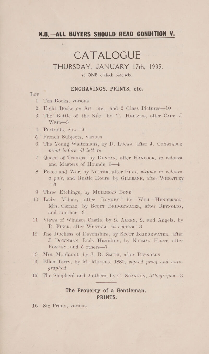 16 CATALOGUE THURSDAY, JANUARY 17th, 1935, at ONE o'clock precisely.   ENGRAVINGS, PRINTS, etc. Ten Books, various Hight Books on Art, ete., and 2 Glass Pictures—10 The’ Battle of the Nile, by T. Hetiysr, after Capr. J. WEIR—3 Portraits, ete.—9 French Subjects, various The Young Waltonians, by D. Lucas, after J. CONSTABLE, proof before all letters Queen of Trumps, by Duncan, after Hancock, in colours, and Masters of Hounds, 3—4 Peace and War, by NurvTeEr, after Biae, stipple in colours, a pair, and Rustic Hours, by GILLBANK, after WHEATLEY —3 Three Etchings, by Murrnzap Boner Lady Milner, after Romney, *~by- WicL~ HENDERSON, Mrs. Carnac, by Scorr BrincewatsrR, after REYNOLDS, and another—3 Views of Windsor Castle, by S, ALKEN, 2, and Angels, by i, FInGD, after WHSTALL- in colours—o The Duchess of Devonshire, by Scorr BripGEwater, after J. Downman, Lady Hamilton, by Norman Hirst, after Romney, and 5 others—7 Mrs. Mordaunt, by J. R. Smiru, after ReynNoLps Ellen Terry, by M. Menpzs, 1880, signed proof and auto- graphed The Shepherd and 2 others, by C. SmHannon, lithographs—s The Property of a Gentleman. PRINTS. Six Prints,-various