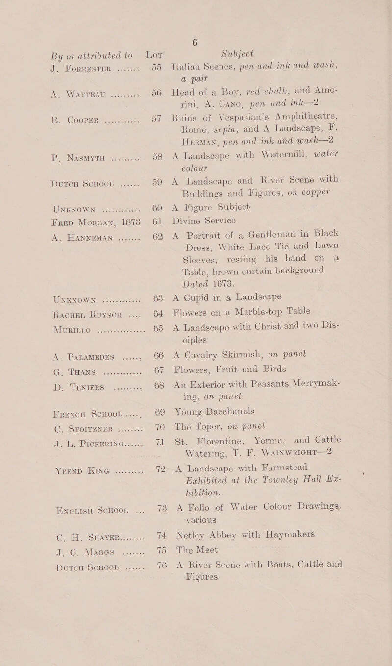 Jae ORRESTER site. Ae WATTHAU 2.2. omore ine COOPDRO = ane: PLENASMYVTL oer HDuUrcH oCHOOl =o. UNKNOWN oecpeeeetns Frep Morgan, 1878 A. HANNEMAN wee. TERI WEN os can ces RacHEeL RuyscH . Wither [Dir meee wean cee oe COTTA Sees cvceeeees Der LatNTER Stk Sees FRENCH SCHOOL ...., CG FSTOITZ NER cee: J. Ly PICKERING... 5 ViRHND2ISEN Ge ueess ia cs ENGLISH SCHOOL CisE Se SBAVER. Sec ce Ne Ge MibGGse ce ince DutcH SCHOOL ...... 6 Italian Scenes, pen and ink and wash, a pair Head of a Boy, red chalk, and Amo- yini, A. Cano, pen and ink—2 Ruins of Vespasian’s Amphitheatre, Rome, sepia, and A Landscape, F. Hurman, pen and ink and wash—2 A Landseape with Watermill, water colour A Landscape and River Scene with Buildings and Figures, on copper A Figure Subject Divine Service A Portrait of a Gentleman in Black Dress, White Lace Tie and Lawn Sleeves, resting his hand on a Table, brown curtain background Dated 1678. A Cupid in a Landscape Flowers on a Marble-top Table A Landscape with Christ and two Dis- ciples A Cavalry Skirmish, on panel Flowers, Fruit and Birds An Exterior with Peasants Merrymak- ing, on panel Young Bacchanals The Toper, on panel St. Florentine, Yorme, and Cattle Watering, T. F. Wamswricut—2 A Landscape with Farmstead Exhibited at the Townley Hall Ea- hibition. A Folio of Water Colour Drawings, various Netley Abbey with Haymakers The Meet A River Scene with Boats, Cattle and Figures