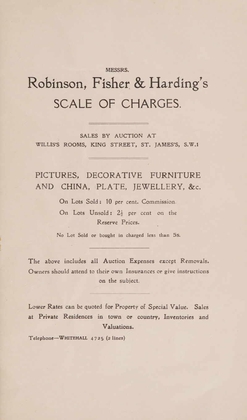 MESSRS. Robinson, Fisher &amp; Harding’s SeAace Or. CHARGES.  SALES BY AUCTION AT WILLIS’S ROOMS, KING STREET, ST. JAMES’S, S.W.1   PICTURES, DECORATIVE FURNITURE PND CHINA +PLATE, JEWELLERY, &amp;c. On Lots Sold: 10 per cent. Commission. On Lots Unsold: 25 per cent on the Reserve Prices. No Lot Sold or bought in charged less than 5s. The above includes all Auction Expenses except Removals. Owners should attend to their own Insurances or give instructions on the subject.  Lower Rates can be quoted for Property of Special Value. Sales at Private Residences in town or country, Inventories and Valuations. Telephone—WHITEHALL 4725 (2 lines)