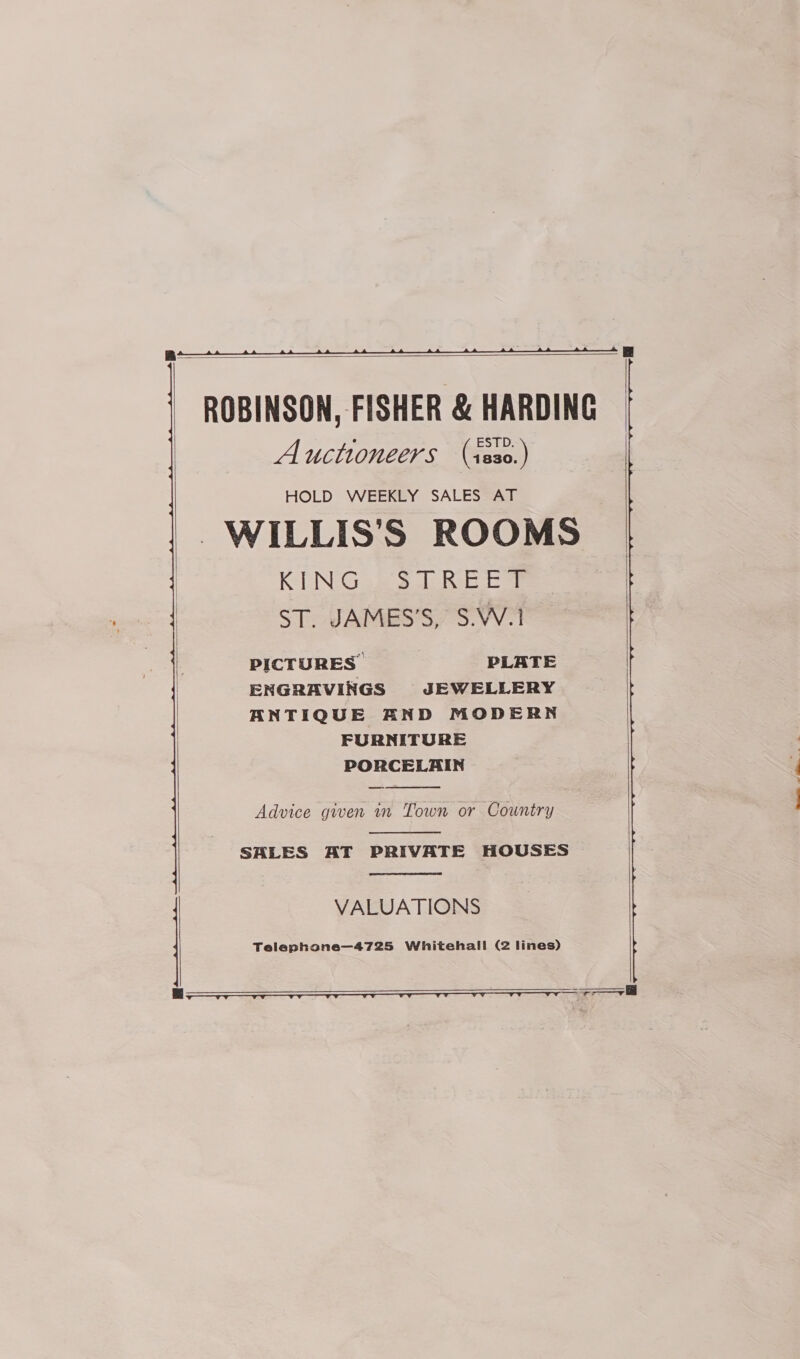   ROBINSON, FISHER &amp; HARDING Auctioneers (r2830.) -WILLIS'S ROOMS KING... S DREBES ST. JAMES’S, S.W.1 PICTURES. PLATE ENGRAVINGS JEWELLERY ANTIQUE AND MODERN FURNITURE PORCELAIN —-  Advice given in Town or Country  SALES AT PRIVATE HOUSES   VALUATIONS Telephone—4725 Whitehall (2 lines)   