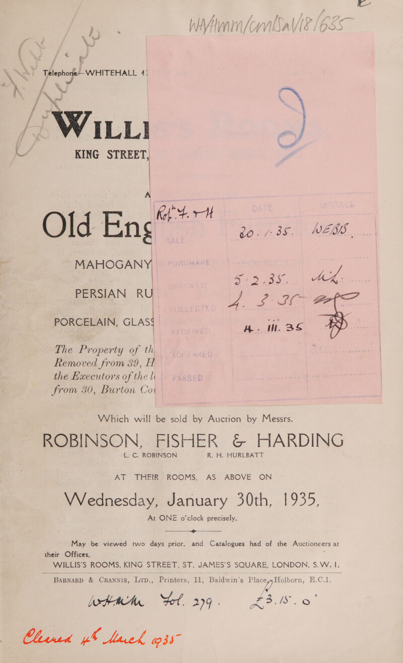 aw ee CO uTrHae 4| Wi KING STREET,  &amp; ‘ Old En i a DSEWEL IIS Vm MAHOGAN hae 5.935. MK. i ee Ho Se PERSIAN R PORCELAIN, GLAS The Property of th Removed from 39, H the Executors of the l from 30, Burton Coit | Which will be sold by Auction by Messrs. ROBINSON, FISHER &amp; HARDING L. C. ROBINSON R. H. HURLBATT AT _THEIR ROOMS, AS. ABOVE ON VVednesday, January 30th, 1935, At ONE o’clock precisely.  May be viewed two days prior, and Catalogues had of the Auctioneers at their Offices, ks 5. ROOMS, KING STREET, ST. gk S Se LONDON. S.W. 4.  Teagusep &amp; CRANNTS, ae Drainiens. ree Ballwin’ a: Place Holborn, BEL Wxtam “tol 299. £3.18. 06 Cleaned pb Meek 035