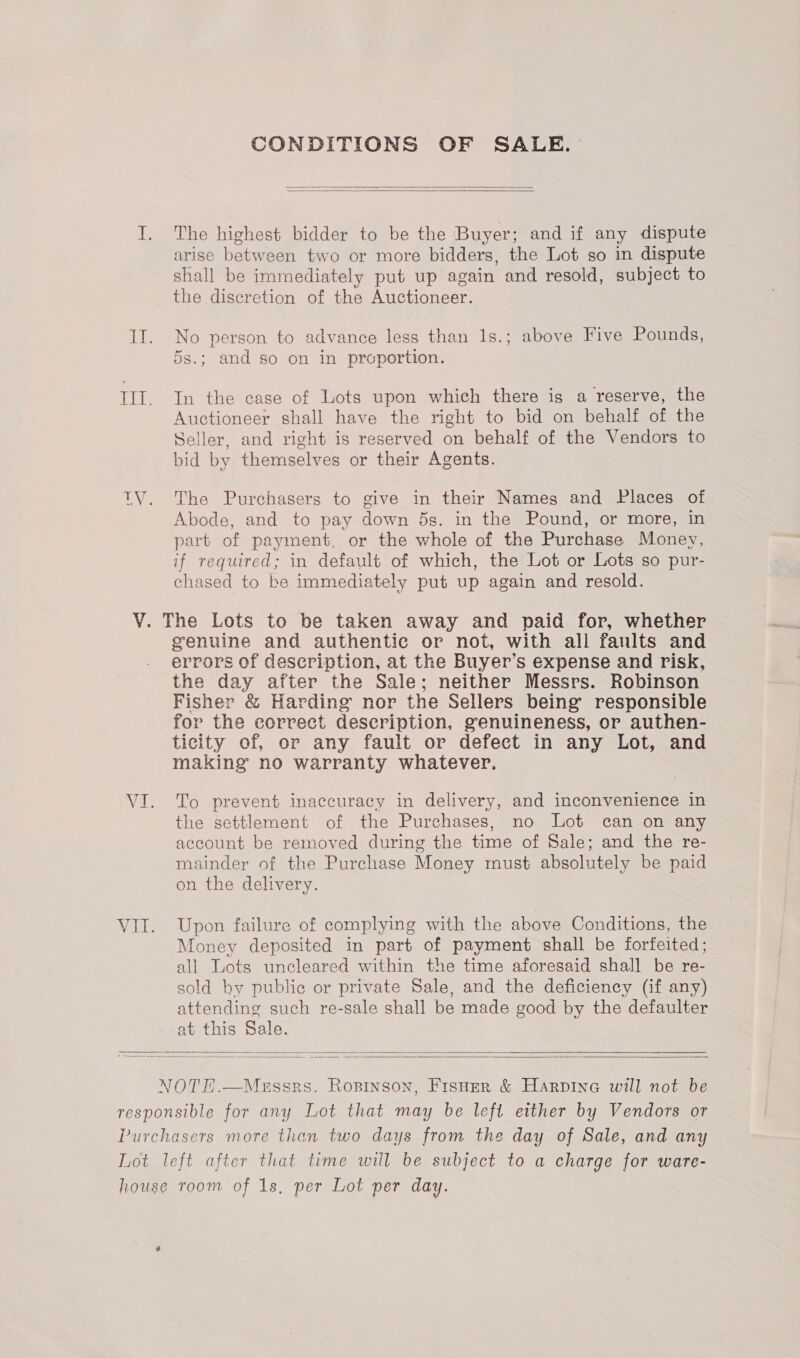 CONDITIONS OF SALE.   The highest bidder to be the Buyer; and if any dispute arise between two or more bidders, the Lot so in dispute shall be immediately put up again and resold, subject to the discretion of the Auctioneer. No person to advance less than 1s.; above Five Pounds, 5s.; and so on in proportion. In the case of Lots upon which there is a reserve, the Auctioneer shall have the right to bid on behalf of the Seller, and right is reserved on behalf of the Vendors to bid by themselves or their Agents. The Purchasers to give in their Names and Places of Abode, and to pay down 5s. in the Pound, or more, in part of payment, or the whole of the Purchase Money, if required; in default of which, the Lot or Lots so pur- chased to be immediately put up again and resold. genuine and authentic or not, with all faults and errors of description, at the Buyer’s expense and risk, the day after the Sale; neither Messrs. Robinson Fisher &amp; Harding nor the Sellers being responsible for the correct description, genuineness, or authen- ticity of, or any fault or defect in any Lot, and making no warranty whatever. To prevent inaccuracy in delivery, and inconvenience in the settlement of the Purchases, no Lot can on any account be removed during the time of Sale; and the re- mainder of the Purchase Money must absolutely be paid on the delivery. Upon failure of complying with the above Conditions, the Money deposited in part of payment shall be forfeited ; all Lots uncleared within the time aforesaid shall be re- sold by public or private Sale, and the deficiency (if any) attending such re-sale shall be made good by the defaulter at this Sale.  