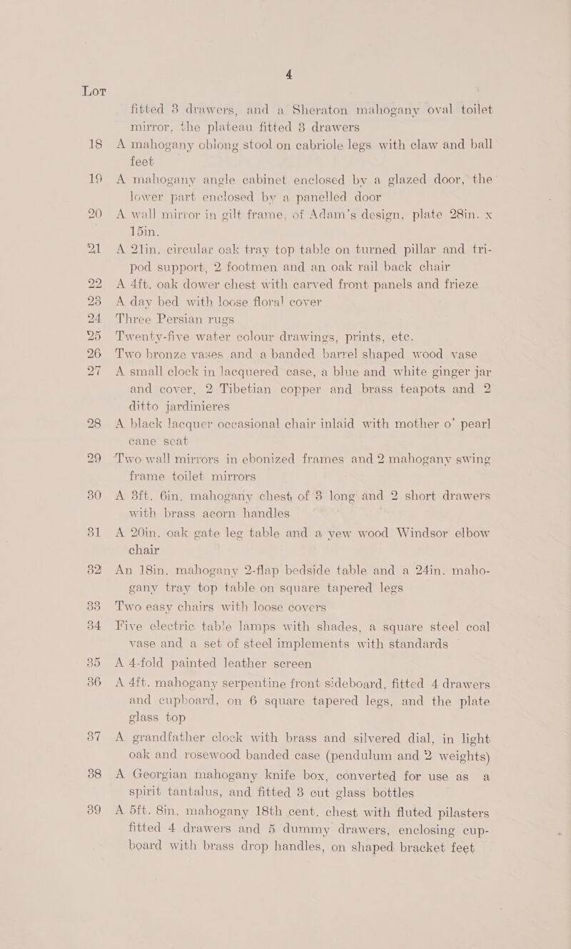 Lot 18 ING DIED” hOSh Cor ~] 38 39 fitted 8 drawers, and a Sheraton mahogany oval toilet mirror, the plateau fitted 8 drawers A mahogany cbiong stool on eabriole legs with claw and ball teat. A mahogany angle cabinet enclosed by a glazed door, the’ lower part enclosed by a panelled door A wall mirror in gilt frame, of Adam’s design, plate 28in. x 15in. A 2lin. circular oak tray top table on turned pillar and tri- pod support, 2 footmen and an oak rail back chair A 4ft. oak dower chest with carved front panels and frieze A day bed with loose floral cover Three Persian rugs Twenty-five water colour drawings, prints, etc. Two bronze vases and a banded barrel shaped wood vase A small clock in lacquered case, a blue and white ginger jar and cover, 2 Tibetian copper and brass teapots and 2 ditto jardinieres A black lacquer occasional chair inlaid with mother o’ pearl cane seat frame toilet mirrors A 3ft. 6in. mahogany chest of 8 long and 2 short drawers with brass acorn handles A 20in. oak gate leg table and a yew wood Windsor elbow chair An 18in. mahogany 2-flap bedside table and a 24in. maho- gany tray top table on square tapered legs Two easy chairs with loose covers Five electric table lamps with shades, a square steel coal vase and a set of steel implements with standards A 4-fold painted leather screen A 4ft. mahogany serpentine front sideboard, fitted 4 drawers and cupboard, on 6 square tapered legs, and the plate class. top A grandfather clock with brass and silvered dial, in light oak and rosewood banded case (pendulum and 2 weights) A Georgian mahogany knife box, converted for use as a spirit tantalus, and fitted 8 cut glass bottles A dft. 8in. mahogany 18th cent. chest with fluted pilasters fitted 4 drawers and 5 dummy drawers, enclosing cup- board with brass drop handles, on shaped bracket feet
