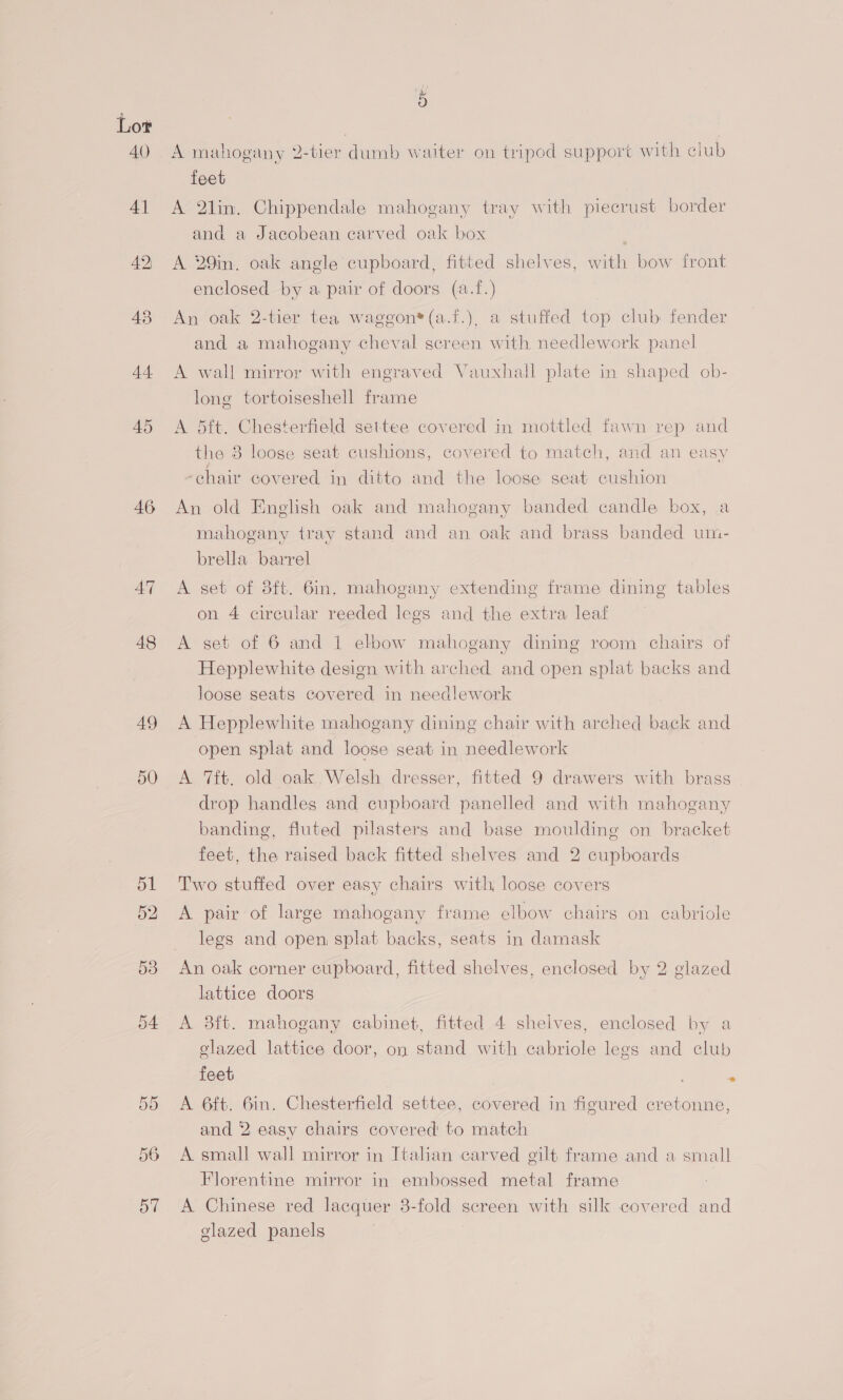 Lor 40 4] 42) 43 44 45 46 AT 48 49 5 A mahogany 2-tier dumb waiter on tripod support with club feet A 2lin. Chippendale mahogany tray with piecrust border and a Jacobean carved oak box | A 29in, oak angle cupboard, fitted shelves, with bow front enclosed by a pair of doors (a.f.) An oak 2-tier tea waggon*(a.f.), a stuffed top club fender and a mahogany cheval screen with needlework panel A wall mirror with engraved Vauxhall plate in shaped ob- long tortoiseshell frame A dtft. Chesterfield settee covered in mottled fawn rep and the 8 loose seat cushions, covered to match, and an easy ‘chair covered in ditto and the loose seat cushion An old English oak and mahogany banded candle box, a mahogany tray stand and an oak and brass banded um- breUla barrel A set of 8ft. 6in. mahogany extending frame dining tables on 4 circular reeded legs and the extra leaf A set of 6 and 1 elbow mahogany dining room chairs of Hepplewhite design with arched and open splat backs and loose seats covered in needlework A Hepplewhite mahogany dining chair with arched back and open splat and loose seat in needlework A ft. old oak Welsh dresser, fitted 9 drawers with brass drop handles and cupboard panelled and with mahogany banding, fluted pilasters and base moulding on bracket feet, the raised back fitted shelves and 2 cupboards Two stuffed over easy chairs with, loose covers A pair of large mahogany frame elbow chairs on cabriole legs and open, splat backs, seats in damask An oak corner cupboard, fitted shelves, enclosed by 2 glazed lattice doors A 83ft. mahogany cabinet, fitted 4 shelves, enclosed by a glazed lattice door, on stand with cabriole legs and club feet . A 6ft. 6in. Chesterfield settee, covered in figured cretonne, and 2 easy chairs covered to match A small wall mirror in Italian carved gilt frame and a small Florentine mirror in embossed metal frame | A Chinese red lacquer 3-fold screen with silk covered and glazed panels