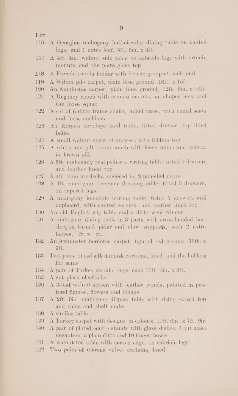 116 cay 118 79 120 121 E37 138 139 140 141 142 9 A Georgian mahogany half-cireular dining table on canted legs, and 1 extra leaf, 5ft. Gin. x 4ft. A 4ft. 4in. walnut side table on cabriole legs with ormolu mounts, and the plate glass top A French ormolu fender with bronze group at each end A Wilton pile carpet, plain blue ground, 18ft. x 15it. An Axminster carpet, plain blue ground, 12ft. 6in. x 10ft. A Regency couch with ormolu mounts, on shaped legs, and the loose squab A set of 6 ditto frame chairs, inlaid brass, with caned seats and loose cushions An Empire envelope ecard table, fitted drawer, top lined baize A small walnut chest of drawers with folding top A white and gilt frame couch with loose squab and bolster in brown silk A 5ft. mahogany oval pedestal writing table, fitted 9 drawers and leather lined top A 4ft. pine wardrobe enclosed by 2 panelled doors A 4ft, mahogany kneehole dressing table, fitted 3 drawers, on tapered legs A mahogany kneehole writing table, fitted 7 drawers and cupboard, with canted corners and leather lined top An old Englishi wig table and a ditto wool winder A mahogany dining ttable in 8 parts with cross-banded bor- der, on, turned pillar and claw supporis, with 2 extra leaves, it. x it. An Axminster bordered carpet, figured red ground, 18ft. x Ott. Two pairs of red silk damask curtains, lined, and the holders for same A pair of Turkey corridor rugs, each 11ft. Gin. x 8ft. A cut glass electrolier ) A 38-leaf walnut screen with leather panels, painted in pas- toral figures, flowers and foliage A 2ft. 9in. mahogany display table with rising glazed top and sides and shelf under A similar table A Turkey carpet with designs in colours, 11ft. 6in. x 7ft. 9in A pair of plated centre stands with glass dishes, 3 cut glass decanters, a plain ditto and 10 finger bowls A walnut tea table with carved edge, on cabriole legs Two pairs of marone velvet curtains, lined