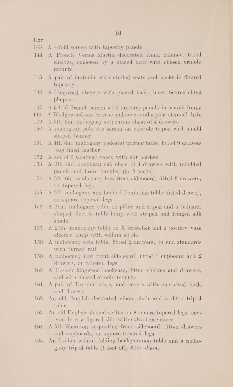 162 163 10 A 4-fold screen with tapestry panels A French Vernis Martin, decorated china cabinet, fitted shelves, enclosed by a glazed door with chased ormolu mounts A pair of fauteuils with stuffed seats and backs in figured tapestry A kingwood etagere with glazed back, inset Sevres china plaques A 3-fold French screen with tapestry panels in carved frame A Wedgewood centre vase and cover and a pair of small ditto A of, 5in. mahogany serpentine chest of 4 drawers A mahogany, pole fire screen on cabriole tripod with shield shaped banner A 4ft. 6in. mahogany pedestal writing table, fitted 9 drawers top lined leather A set of 8 Coalport vases with gilt borders A 3ft. 3in. Jacobean oak chest of 4 drawers with moulded panels and brass handles (in 2 parts) A 3ft. 6in. mahogany bow front sideboard, fitted 38 drawers, on tapered legs on square tapered legs A 2hin. mahogany table on pillar and tripod and a baluster shaped electric table lamp with striped and fringed silk shade A 2lin. mahogany table on X stretcher and a pottery vase electric lamp with vellum shade A mahogany sofa table, fitted 2 drawers, on end standards with turned rail A rsahogany bow front sideboard, fitted 1 cupboard and 2 drawers, on tapered legs } A French kingwood bookcase, fitted shelves and drawers, and with chased ormolu mounts A pai of Dresden vases and covers with encrusted birds and flowers An old English decorated elbow chair and a ditto tripod table An old English shaped settee on 8 square tapered legs, cov- ered in rose figured silk, with extra loose cover A 5ft. Sheraton serpentine front sideboard, fitted drawers and cupboards, on square tapered legs An Ttalian walnut folding backgammon table and a maho-