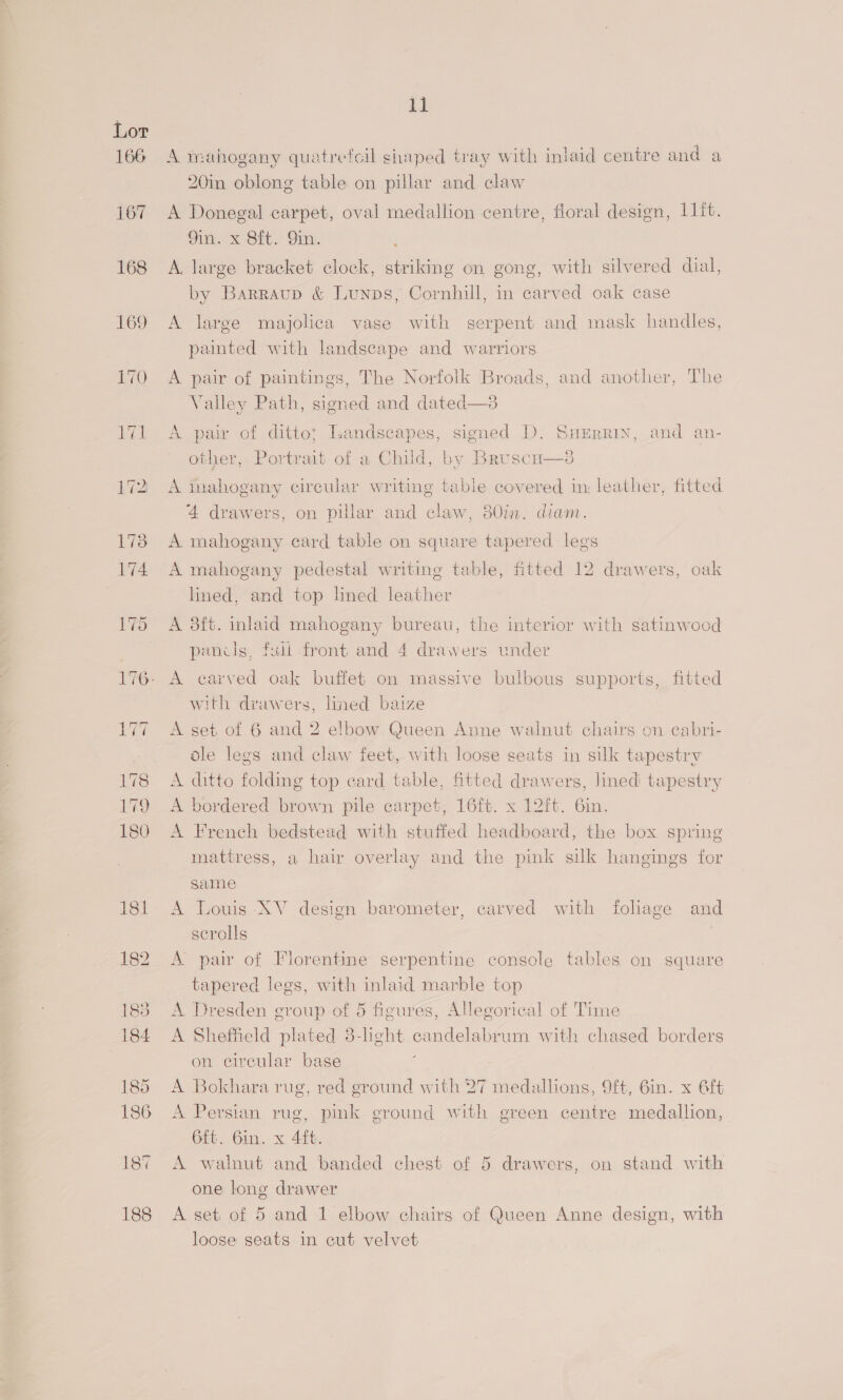 166 A mahogany quatrefeil shaped tray with inlaid centre and a 20in oblong table on pillar and claw A Donegal carpet, oval medallion centre, floral design, 11{t. Sin. x Sit. Sin. A. large bracket clock, striking on gong, with silvered dial, by Barraup &amp; Lunps, Cornhill, in carved oak case A large majolica vase with serpent and mask handles, painted with landscape and warriors A pair of paintings, The Norfolk Broads, and another, The Valley Path, signed and dated—3 A pair of ditto; Landscapes, signed D. Suerrin, and an- other, Portrait of a Child, by Bruscu—s A inahogany circular writing table covered im; leather, fitted 4 drawers, on pillar and claw, 380in. diam. A mahogany card table on square tapered legs A mahogany pedestal writing table, fitted 12 drawers, oak lined, and top lined leather A 8ft. inlaid mahogany bureau, the interior with satinwood pencls, full front and 4 drawers under A carved oak buffet on massive bulbous supports, fitted with drawers, lined baize A set of 6 and 2 elbow Queen Anne walnut chairs on cabri- dle legs and claw feet, with loose seats in silk tapestry A ditto folding top card table, fitted drawers, lined tapestry A bordered brown pile carpet, 16ft. x 12ft. 6in. A French bedstead with stuffed headboard, the box spring mattress, a hair overlay and the pink silk hangings for same A Louis XV design barometer, carved with foliage and scrolls | A pair of Florentine serpentine console tables on square tapered legs, with inlaid marble top A Dresden group of 5 figures, Allegorical of Time A Sheffield plated 8-heht candelabrum with chased borders on circular base ‘ A Bokhara rug, red ground with 27 medallions, 9ft, 6in. x 6ft A Persian rug, pink ground with green centre medallion, 6ft. 6in. x 4ft. A walnut and ‘banded chest of 5 drawers, on stand with one long drawer A set of 5 and 1 elbow chairs of Queen Anne design, with loose seats in cut velvet
