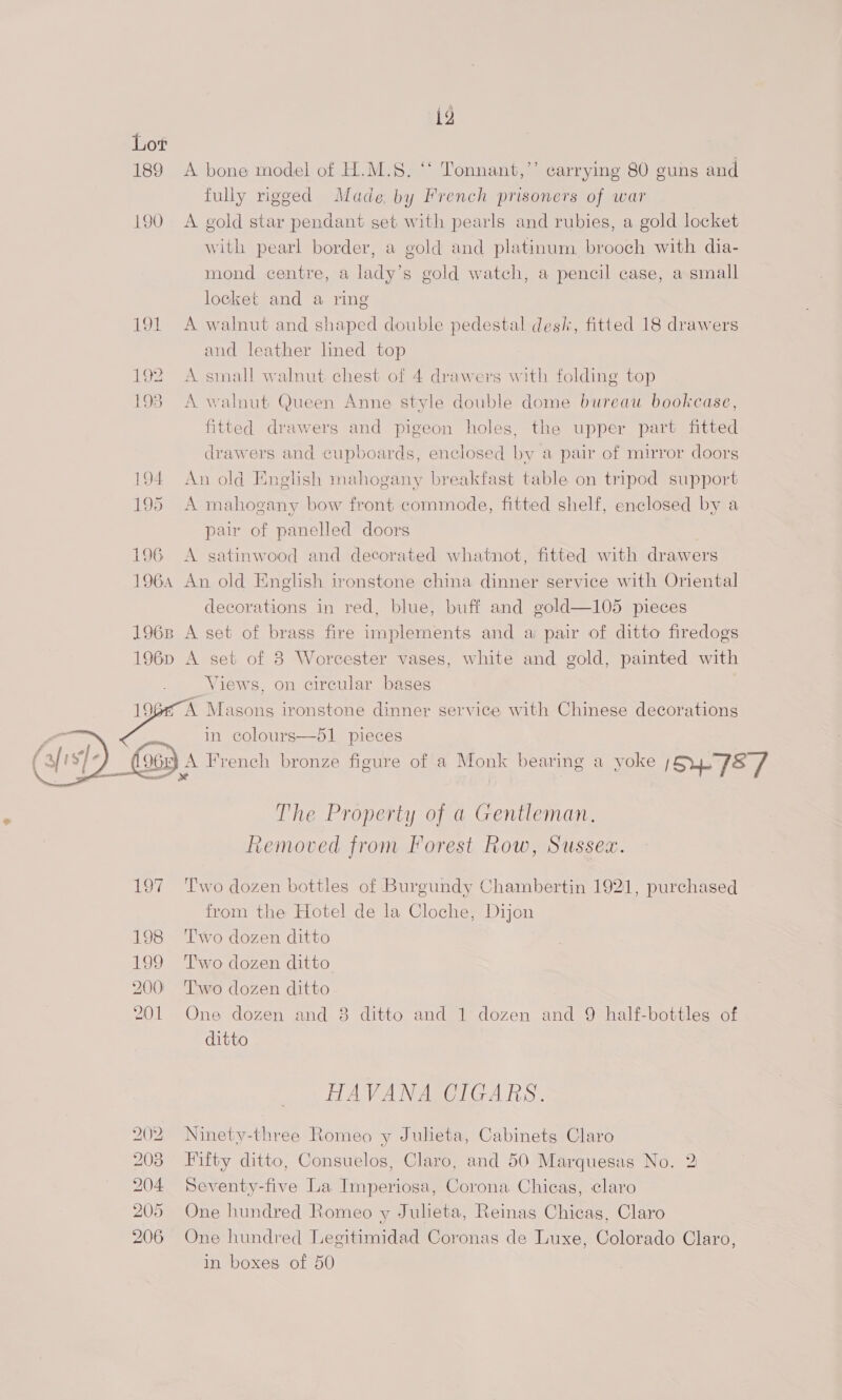 ig Lot 189 A bone model of H.M.S. ‘‘ Tonnant,’’ carrying 80 guns and fully rigged Made by French prisoners of war 190 A gold star pendant get with pearls and rubies, a gold locket with pearl border, a gold and platinum. brooch with dia- mond centre, a lady’s gold watch, a pencil case, a small locket and a ring 191 <A walnut and shaped double pedestal desk, fitted 18 drawers and leather lined top 192 A small walnut chest of 4 drawers with folding top 193) A walnut Queen Anne style double dome bureau bookcase, fitted drawers and pigeon holes, the upper part fitted drawers and cupboards, enclosed by a pair of mirror doors 194 An old Enghsh mahogany breakfast table on tripod support 195 A mahogany bow front commode, fitted shelf, enclosed by a pair of panelled doors 196 A gatinwood and decorated whatnot, fitted with drawers 1964 An old English ironstone china dinner service with Oriental decorations in red, blue, buff and gold—105 pieces 1968 A set of brass fire implements and a pair of ditto firedogs 196p A set of 8 Worcester vases, white and gold, painted with Views, on circular bases 196#° A Masons ironstone dinner service with Chinese decorations ae in colours—51 pieces JOE A French bronze figure of a Monk bearing a yoke IS 7S /  4 sts scaDaD  The Property of a Gentleman. Removed from Forest Row, Sussex. 197 ‘Two dozen bottles of Burgundy Chambertin 1921, purchased from the Hotel de la Cloche, Dijon 198 ‘Two dozen ditto 199 ‘T'wo dozen ditto 200° Two dozen ditto 201 One dozen and 8 ditto and 1 dozen and 9 half-bottles of ditto HAVANA CIGARS. 202 Ninety-three Romeo y Julieta, Cabinets Claro 203 Fifty ditto, Consuelos, Claro, and 50 Marquesas No. 2 204 Seventy-five La Imperiosa, Corona Chicas, claro 205 One hundred Romeo y Julieta, Reinas Chicas, Claro 206 One hundred Legitimidad Coronas de Luxe, Colorado Claro, in boxes of 50