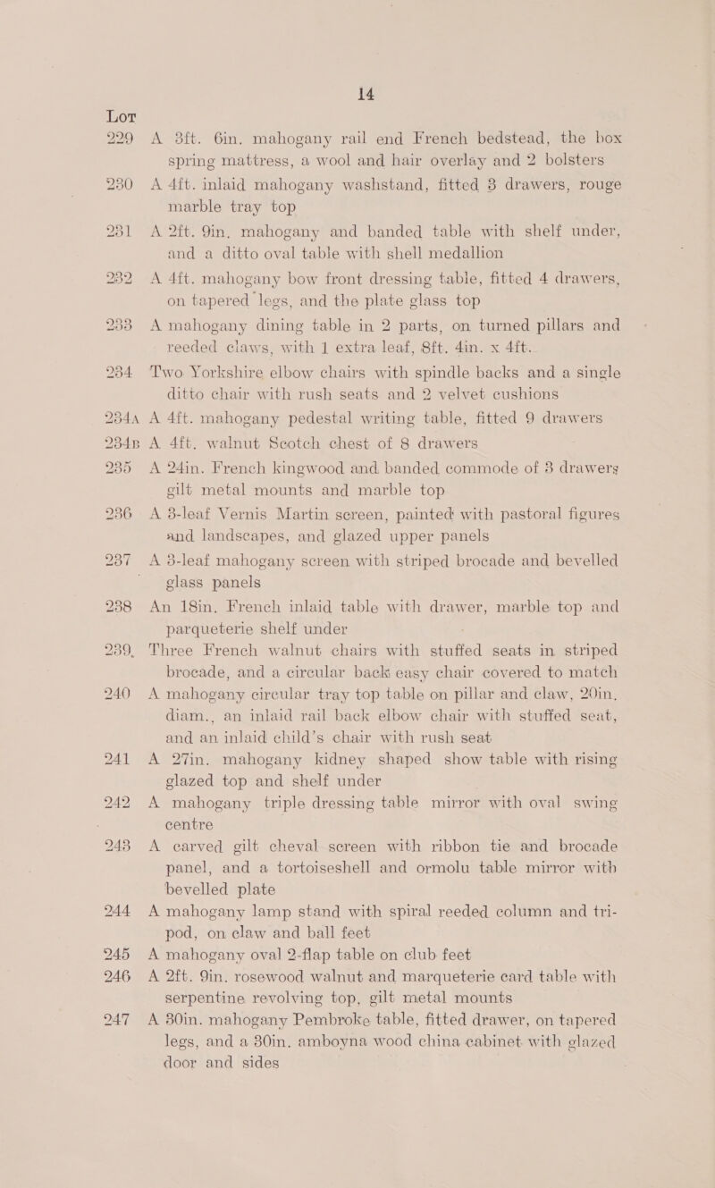 229 250 231 2:44. 245 246 247 14 A 38ft. 6in. mahogany rail end French bedstead, the box spring mattress, a wool and hair overlay and 2 bolsters A 4ft. inlaid mahogany washstand, fitted 3 drawers, rouge marble tray top A 2ft. 9in. mahogany and banded table with shelf under, and a ditto oval table with shell medallion A 4ft. mahogany bow front dressing table, fitted 4 drawers, on tapered lees, and the plate glass top A mahogany dining table in 2 parts, on turned pillars and reeded claws, with 1 extra leaf, 8ft. 4in. x 4ft. Two Yorkshire elbow chairs with spindle backs and a single ditto chair with rush seats and 2 velvet cushions A 4ft. mahogany pedestal writing table, fitted 9 drawers A 4ft. walnut Seotch chest of 8 drawers A 24in. French kingwood and banded commode of 8 drawerg gilt metal mounts and marble top A 8-leaf Vernis Martin sereen, painted with pastoral figures and landscapes, and glazed upper panels A 3-leaf mahogany screen with striped brocade and bevelled glass panels An 18in. French inlaid table with drawer, marble top and parqueterie shelf under Three French walnut chairs with stuffed seats in striped brocade, and a circular back easy chair covered to match A mahogany circular tray top table on pillar and claw, 20in, diam., an inlaid rail back elbow chair with stuffed seat, and an inlaid child’s chair with rush seat A 27in. mahogany kidney shaped show table with rising glazed top and shelf under A mahogany triple dressing table mirror with oval swing centre A carved gilt cheval screen with ribbon tie and brocade panel, and a tortoiseshell and ormolu table mirror witb bevelled plate A mahogany lamp stand with spiral reeded column and tri- pod, on claw and ball feet A mahogany oval 2-flap table on club feet A 2ft. 9in. rosewood walnut and marqueterie card table with serpentine revolving top, gilt metal mounts A 30in. mahogany Pembroke table, fitted drawer, on tapered legs, and a 80in. amboyna wood china cabinet with elazed door and sides |