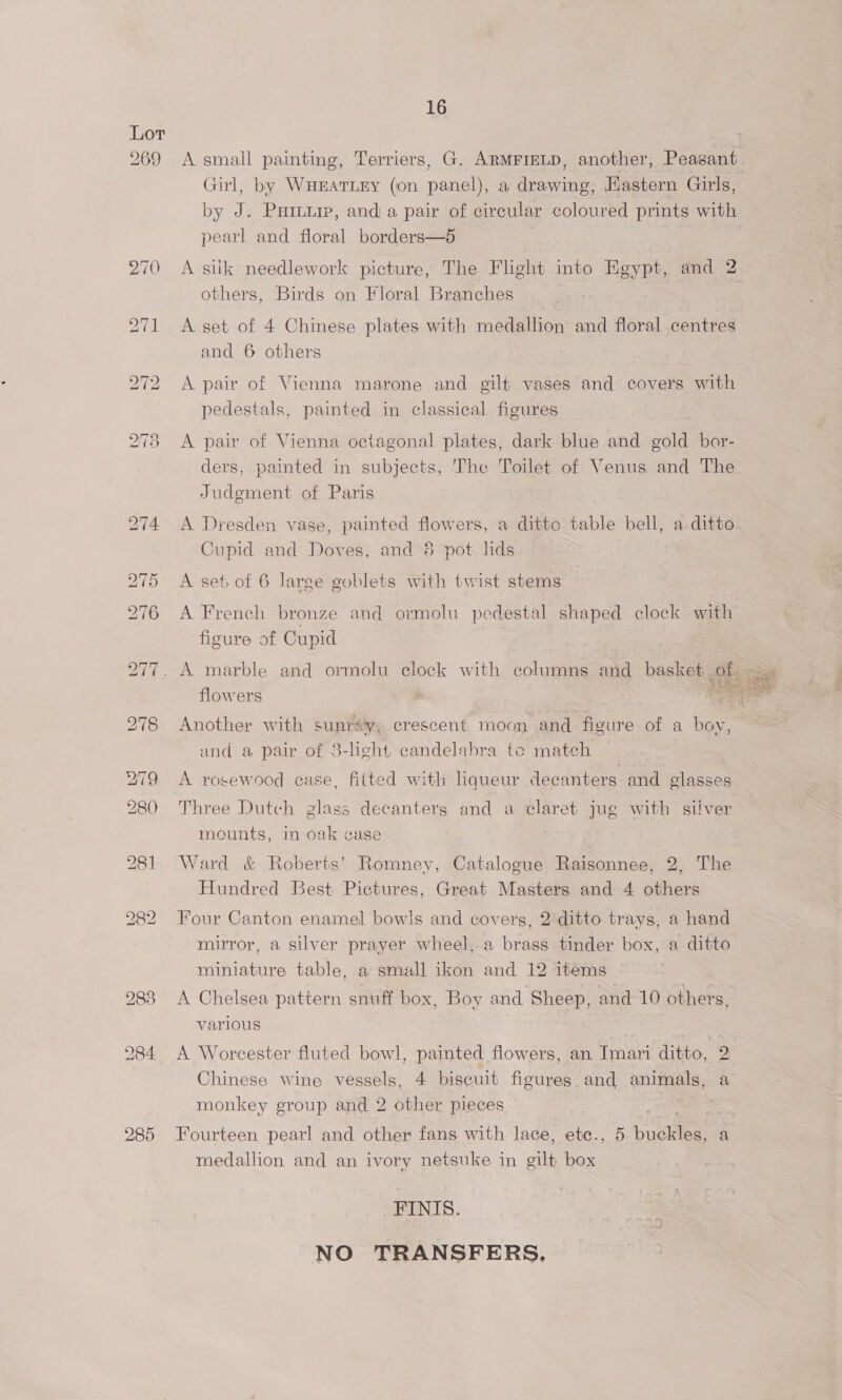 269 16 A small painting, Terriers, G. ARMFIELD, another, Peasant Girl, by Wuratiry (on panel), a drawing, Hastern Girls, by J. Puiu, and a pair of circular coloured prints with pearl and floral borders—5 A siik needlework picture, The Flight into Egypt, and 2 others, Birds on Floral Branches A set of 4 Chinese plates with medallion and floral centres and 6 others A pair of Vienna marone and gilt vases and covers with pedestals, painted in classical figures A pair of Vienna octagonal plates, dark blue and gold bor- ders, painted in subjects, The Toilet of Venus and The Judgment of Paris A Dresden vase, painted flowers, a ditte table bell, a ditto Cupid and Doves, and 8 pot: lids A set, of 6 large goblets with twist stems A French bronze and ormolu pedestal shaped clock with figure of Cupid flowers Another with sunrsy, crescent moon and figure of a boy, und a pair of 3-light candelabra te match A rosewood case, fitted with hqueur decanters and glasses Three Dutch glass decanters and a claret jug with silver mounts, in oak case Ward &amp; Roberts’ Romney, Catalogue Raisonnee, 2, The Hundred Best Pictures, Great Masters and 4 others Four Canton enamel bowls and covers, 2 ditto trays, a hand mirror, a silver prayer wheel, a brass tinder box, a ditto miniature table, a small ikon and 12 items A Chelsea pattern snuff box, Boy and Sheep, and 10 others, various A Worcester fluted bowl, painted flowers, an Imari ditto, 2 Chinese wine vessels, 4 biscuit figures and animals, a monkey group and 2 other pieces | medallion and an ivory netsuke in gilt box FINIS. NO TRANSFERS, 