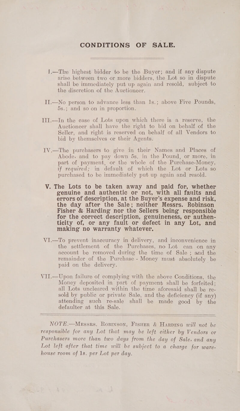 CONDITIONS OF SALE.    I.—The highest bidder to be the Buyer; and if any dispute arise between two or more bidders, the Lot so in dispute shall be immediately put up again-and resold, subject to the discretion of the Auctioneer. II.—No person to advance less than 1s.; above Five Pounds, 5s.; and go on in proportion. III.—In the case of Lots upon which there is a reserve, the Auctioneer shall have the right to bid on behalf of the Seller, and right is reserved on behalf of all Vendors to bid by themselves or their Agents. IV.—The purchasers to give in their Names and Places of Abode, and to pay down 5s. in the Pound, or more, in part of payment, or the whole of the Purchasge-Money, if required; in default of which the Lot or Lots so purchased to be immediately put up again and resold. V. The Lots to be taken away and paid for, whether genuine and authentic or not, with all faults and errors of description, at the Buyer’s expense and risk, the day after the Sale; neither Messrs. Robinson Fisher &amp; Harding nor the Sellers being: responsible for the correct description, genuineness, or authen- ticity of, or any fault or defect in any Lot, and making’ no warranty whatever, VI.—To prevent inaccuracy in delivery, and inconvenience in the settlement of the Purchases, no Lot can on any account be removed during the time of Sale ; and the remainder of the Purchase - Money must absolutely be paid on the delivery. . VII.—Upon failure of complying with the above Conditions, the Money deposited in part of payment shall be forfeited; all Lots uncleared within the time aforesaid shall be re- sold by public or private Sale, and the deficiency (if any) attending such re-sale shall be made good by the defaulter at this Sale.    NOTE.—MeEssrs. Rostnson, Fisuer &amp; Harpine will not be responsible for any Lot that may be left either by Vendors or Purchasers more than two days from the day of Sale, and any Lot left after that time will be subject to a charge for ware- house room of 1s. per Lot per day.