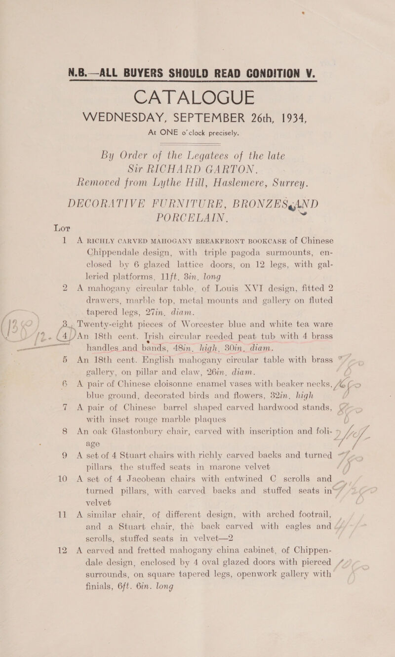 N.B.—ALL BUYERS SHOULD READ CONDITION V. CATALOGUE WEDNESDAY, SEPTEMBER 26th, 1934, At ONE o'clock precisely.   By Order of the Legatees of the late Sir RICHARD GARTON. Removed from Lythe Hill, Haslemere, Surrey. DECORATIVE FURNITURE, BRONZE SgAND PORCELAIN. Lor 1 A RICHLY CARVED MAHOGANY BREAKFRONT BOOKCASE of Chinese Chippendale design, with triple pagoda surmounts, en- closed by 6 glazed lattice doors, on 12 legs, with gal- leried platforms, 11ft, 3in, long 2 A mahogany circular table, of Louis XVI design, fitted 2 drawers, marble top, metal mounts and gallery on fluted tapered legs, 27in, diam. pF 4 9} ew I: C 2... Twenty-eight pieces of Worcester blue and white tea ware a 42 ole, )An 18th cent. Trish circular reeded peat tub with 4 brass —— —* .- handles and bands, ASin. high, 30in, ¢ diam. 5 An 18th cent. English mahogany circular table with brass * gallery, on pillar and claw, 26in, diam. 6 A. pair of Chinese cloisonne ee vases with beaker necks . C > blue ground, decorated birds and flowers, 82in. high 7 A pair of Chinese barrel shaped carved hardwood stands, with inset rouge marble plaques 8 An oak Glastonbury chair, carved with inscription and foli- 7 4, VA age ¥ f 9 A set of 4 Stuart chairs with richly carved backs and turned “7 pillars, the stuffed seats in marone velvet ‘f) 10 A set of 4 Jacobean chairs with entwined C scrolls and turned pillars, with carved backs and stuffed seats ine7 velvet 11 A similar chair, of different design, with arched footrail, and a Stuart chair, the back carved with eagles and serolls, stuffed seats in velvet—2 12 A carved and fretted mahogany china cabinet, of Chippen- dale design, enclosed by 4 oval glazed doors with pierced / surrounds, on square tapered legs, openwork gallery with finials, 6ft. 6in. long