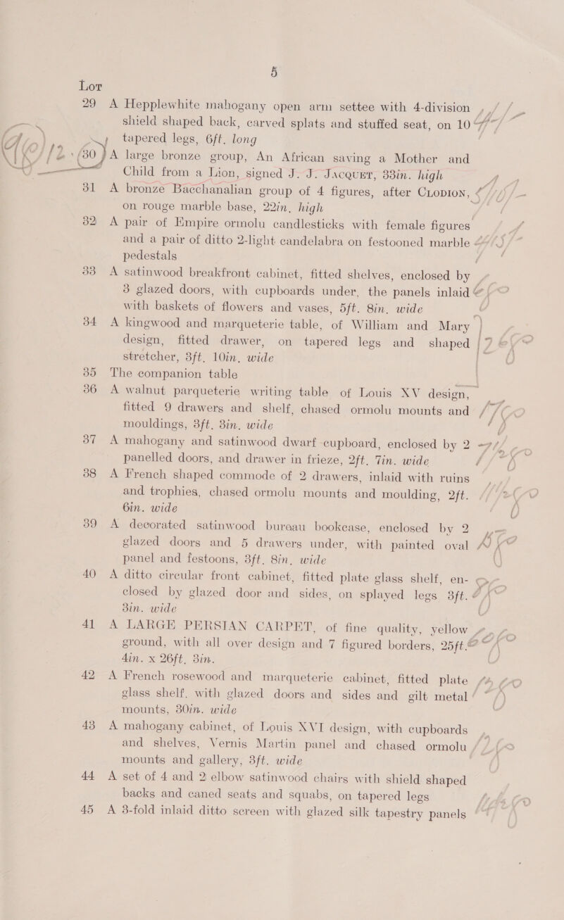 Lor 29 A Hepplewhite mahogany open arm settee with 4-division » tapered legs, 6ft. tna (80 7A large bronze group, An African saving a Mother and aie Child from a Lion, signed J. J. Jacquet, 33in. high Ss on rouge marble base, 22in, high pedestals with baskets of flowers and vases, 5ft. 8in, wide stretcher, 3ft, 10in, wide 80 The companion table 36 A walnut parqueterie writing table of Louis XV design, fitted 9 drawers and shelf, chased ormolu mounts and mouldings, 8ft. 3in. wide 37 A mahogany and satinwood dwarf cupboard, enclosed by 2 panelled doors, and drawer in frieze, 2ft. Tin. wide 388 <A French shaped commode of 2 draw ers, Inlaid with ruins and trophies, chased ormolu mounts and moulding, 2ft. 6in. wide 39 A decorated satinwood bureau bookease, enclosed by 2 panel and festoons, 3ft. 8in, wide 40 A ditto circular front cabinet, fitted plate glass shelf, en- 3in. wide Ain. x 26ft, 8in. 42 A French rosewood and marqueterie cabinet, fitted plate mounts, 80in. wide 43 A mahogany cabinet, of Louis XVI design, with cupboards and shelves, Vernis Martin panel and chased ormolu mounts and gallery, 3ft. wide 44 A set of 4 and 2 elbow satinwood chairs with shield shaped backs and caned seats and squabs, on tapered legs 45 A 3-fold inlaid ditto screen with glazed silk tapestry panels