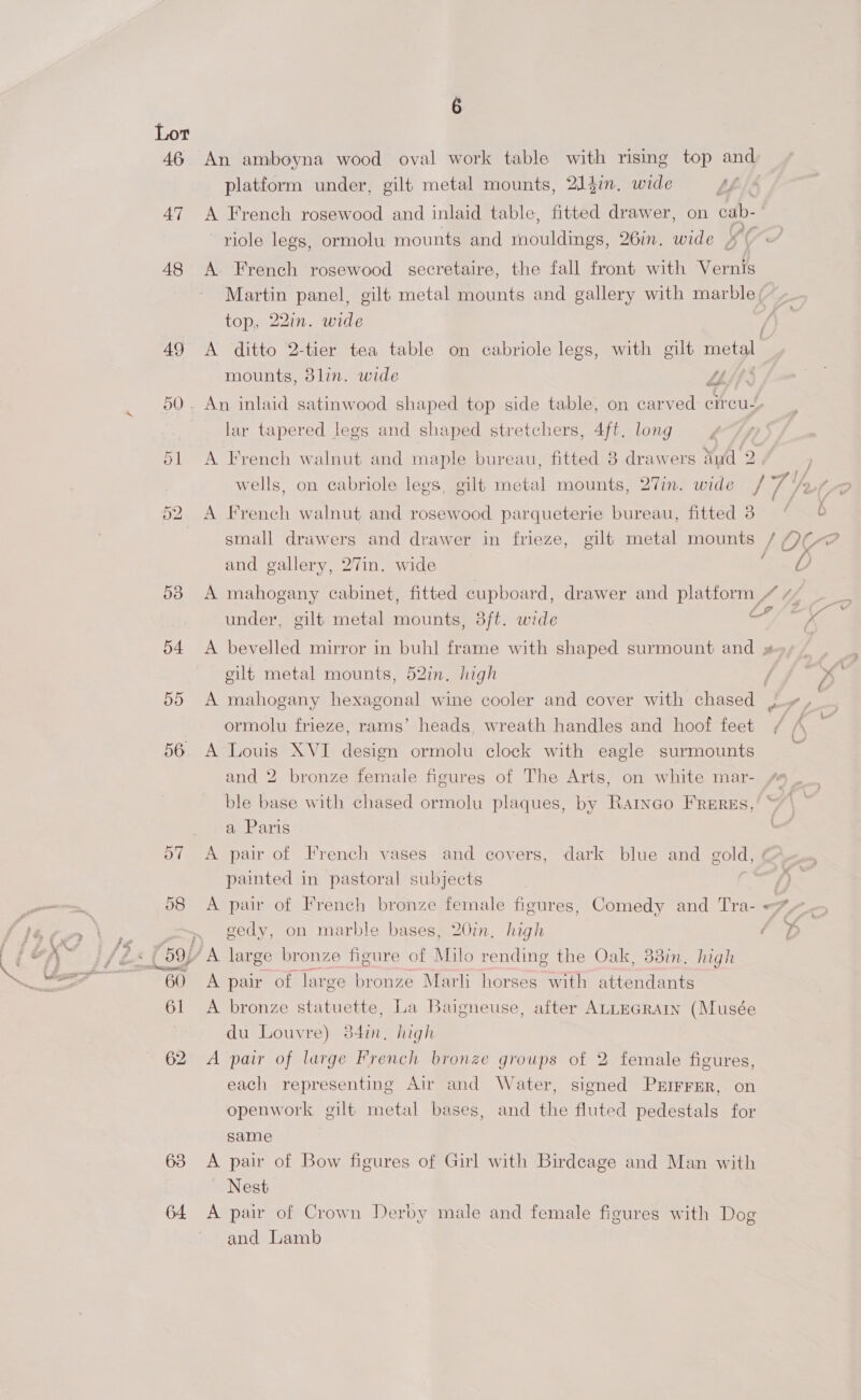 Lot 46 An amboyna wood oval work table with rising top and platform under, gilt metal mounts, 214i. wide AL 47 A French rosewood and inlaid table, fitted drawer, on cab- riole legs, ormolu mounts and ioulaaes 26in. wide ¥¢ 48 A. French rosewood secretaire, the fall front with Vernis Martin panel, gilt metal mounts and gallery with marble. top, 22in. wide 49 A ditto 2-tier tea table on cabriole legs, with gilt metal mounts, 3lin. wide 7 &amp; 50. An inlaid satinwood shaped top side table, on carved circu, lar tapered legs and shaped stretchers, 4ft. long 51 A French walnut and maple bureau, fitted 8 drawers aud ai wells, on cabriole legs, gilt Miatal mounts, 27in. wide ie he A French walnut and rosewood parqueterie bureau, fitted 3° | small drawers and drawer in frieze, gilt metal mounts / Q¢-@ and gallery, 27in. wide . Ox hwo é 538 A mahogany cabinet, fitted cupboard, drawer and platform 444 _ _ under, gilt metal mounts, 3ft. wide ad Ss Ke 54 A bevelled mirror in buh] frame with shaped surmount and #=- - eilt metal mounts, 52in, high | ys 55 A mahogany hexagonal wine cooler and cover with chased J+ ,_ ormolu frieze, rams’ heads, wreath handles and hoof feet / A 56. A Louis XVI design ormolu clock with eagle surmounts 7 and 2 bronze female figures of The Arts, on white mar- ble base with chased ormolu plaques, by Raryeo Freres, a Paris 57 A pair of French vases and covers, dark blue and gold, painted in pastoral subjects 58 A pair of French bronze female figures, Comedy and Tra- <*- gedy, on marble bases, 20in. high fo 59; ‘A large bronze figure of Milo rending the Oak, 33in. high 60 A pair of large bronze Marli horses with attendants 61 <A bronze statuette, La Baigneuse, after ALLEGRAIN (Musée 7 du Louvre) 384in. high 62 <A pair of large French bronze groups of 2 female figures, each representing Air and Water, signed Prrrrer, on openwork gilt metal bases, and the fluted pedestals for same 63 A pair of Bow figures of Girl with Birdeage and Man with ~ Nest 64 <A pair of Crown Derby male and female figures with Dog and Lamb
