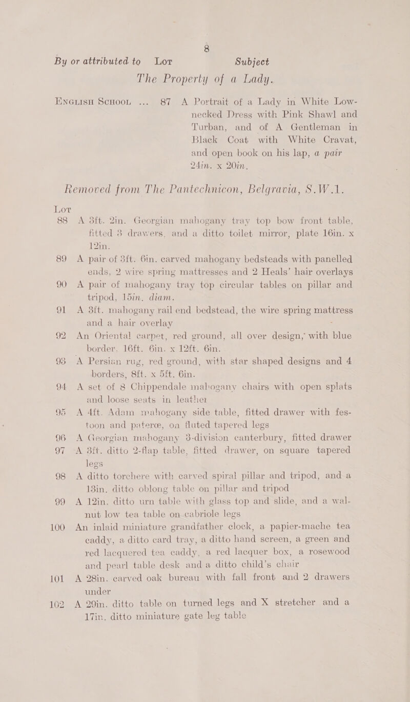 By or attributed to Lor Subject The Property of a Lady. EwneuisH Scoot ... 87 <A Portrait of a Lady in White Low- necked Dress with Pink Shawl] and Turban, and of A Gentleman in Black Coat with White Cravat, and open book on his lap, a pair 24inwex 20in, Removed from The Pantechnicon, Belgravia, S.W.1. Lot 88 A 8ft. 2in. Georgian mahogany tray top bow front table, fitted 8 drawers, and a ditto toilet mirror, plate 16in. x 12in. 89 A pair of 3ft. 6m. carved mahogany bedsteads with panelled ends, 2 wire spring mattresses and 2 Heals’ hair overlays 90 <A pair of mahogany tray top circular tables on pillar and tripod, 15in. diam. 91 <A 8ft. muhogany rail end bedstead, the wire spring mattress and a hair overlay 92 An Oriental carpet, red ground, all over design, with blue border, 16ft. 6in. x 12ft. 6in. 93 A Persian rug, red ground, with star shaped designs and 4 borders, 8ft. x 5ft. 6in. 94 A set of 8 Chippendale mahogany chairs with open splats and loose seats in leathez 95 A 4ft. Adam mahogany side table, fitted drawer with fes- toon and paterce, on fluted tapered legs 96 A Georgian mahogany 3-division canterbury, fitted drawer 97 A 38ft. ditto 2-flap table, fitted drawer, on square tapered legs 98 <A ditto torchere with carved spiral pillar and tripod, and a 13in. ditto oblong table on pillar and tripod 99 A 12in. ditto urn table with glass top and slide, and a wal- nut low tea table on cabriole legs 100 An inlaid miniature grandfather clock, a papier-mache tea caddy, a ditto card tray, a ditto hand screen, a green and red lacquered tea caddy, a red lacquer box, a rosewood and pearl table desk anda ditto child’s chair 101. A 28in. carved oak bureau with fall front and 2 drawers under 102 A 29in. ditto table on turned legs and X stretcher and a 17in, ditto miniature gate leg table