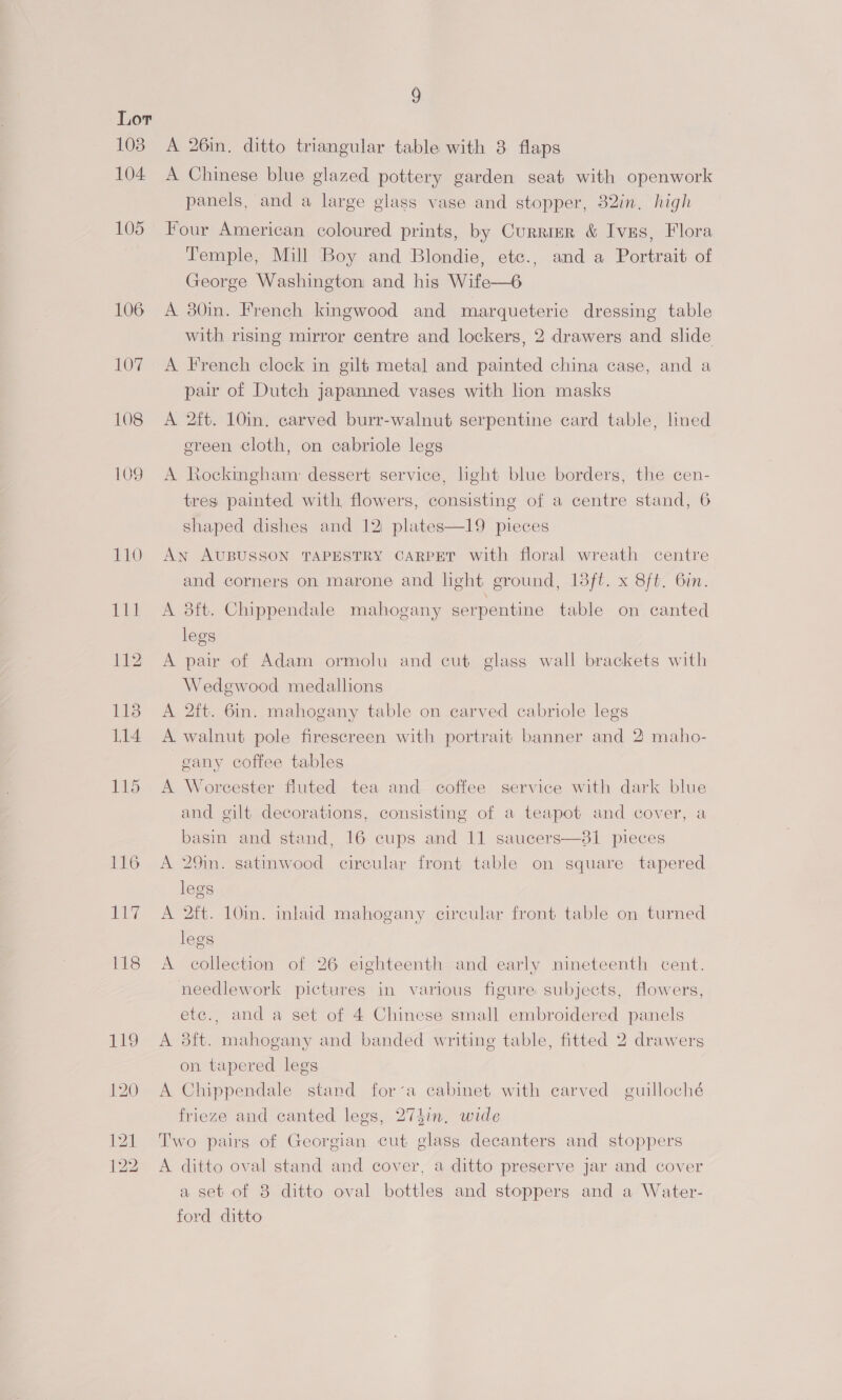 103 104. 105 107 108 109 9 A 26in. ditto triangular table with 8 flaps A Chinese blue glazed pottery garden seat with openwork panels, and a large glass vase and stopper, 32in. high Four American coloured prints, by Currier &amp; Ives, Flora Temple, Mill Boy and Blondie, etc., and a Portrait of George Washington and his Wife—6 A 30in. French kingwood and marqueterie dressing table with rising mirror centre and lockers, 2 drawers and slide A French clock in gilt metal and painted china case, and a pair of Dutch japanned vases with lion masks A 2ft. 10in. carved burr-walnut serpentine card table, lmed ereen cloth, on cabriole legs A Rockingham dessert service, light blue borders, the cen- tres painted with flowers, consisting of a centre stand, 6 shaped dishes and 12 plates—19 pieces An AUBUSSON TAPESTRY CARPET with floral wreath centre and corners on marone and light ground, 18ft. x 8ft. Gin. A 8ft. Chippendale mahogany serpentine table on canted legs A pair of Adam ormolu and cut glass wall brackets with Wedgwood medallions A 2ft. 6in. mahogany table on earved cabriole legs A walnut pole firescreen with portrait banner and 2) maho- eany coffee tables A Worcester fluted tea and coffee service with dark blue and gilt decorations, consisting of a teapot and cover, a basin and stand, 16 cups and 11 saucers—81 pieces A 29in. satinwood circular front table on square tapered legs A 2ft. 10in. inlaid mahogany circular front table on turned legs A collection of 26 eighteenth and early nineteenth cent. needlework pictures in various figure subjects, flowers, etc., and a set of 4 Chinese small embroidered panels A 3ft. mahogany and banded writing table, fitted 2 drawers on tapered legs A Chippendale stand fora cabinet with carved guilloché frieze and canted legs, 274in, wide Two pairs of Georgian cut glass decanters and stoppers A ditto oval stand and cover, a ditto preserve jar and cover a set of 8 ditto oval bottles and stoppers and a Water- ford ditto