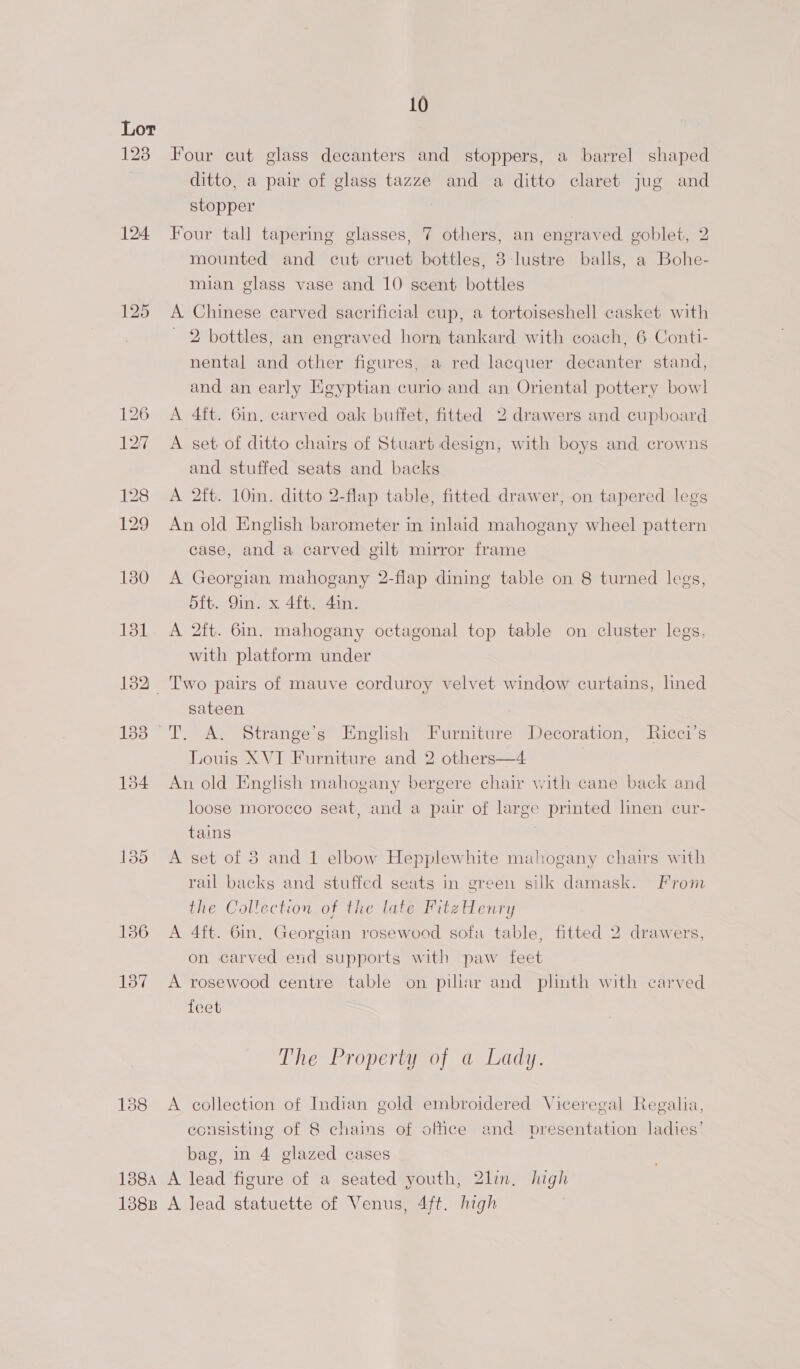 123 124 131 136 137 10 Four cut glass decanters and stoppers, a barrel shaped ditto, a pair of glass tazze and a ditto claret jug and stopper Four tall tapering glasses, 7 others, an engraved goblet, 2 mounted and cut cruet bottles, 3-lustre balls, a Bohe- mian glass vase and 10 scent bottles A Chinese carved sacrificial cup, a tortoiseshell casket with 2 bottles, an engraved horn tankard with coach, 6 Conti- nental and other figures, a red lacquer decanter stand, and an early Egyptian curio and an Oriental pottery bowl A 4ft. Gin. carved oak buffet, fitted 2 drawers and cupboard A set of ditto chairs of Stuart design, with boys and crowns and stuffed seats and backs A 2ft. 10in. ditto 2-flap table, fitted drawer, on tapered legs An old English barometer in inlaid mahogany wheel pattern case, and a carved gilt mirror frame A Georgian mahogany 2-flap dining table on 8 turned legs, dft. Yin. x 4ft. 4in. A 2ft. 6in. mahogany octagonal top table on cluster legs, with platform under Two pairs of mauve corduroy velvet window curtains, lined sateen T. A. Strange’s English Furniture Decoration, Ricci’s Louis XVI Furniture and 2 others—4 7 An old English mahogany bergere chair with cane back and loose morocco seat, and a pair of large printed linen cur- tains A set of 38 and 1 elbow Hepplewhite mahogany chairs with rail backs and stuffed seats in green silk damask. From the Collection of the late PitzHenry A 4ft. 6in, Georgian rosewood sofa table, fitted 2 drawers, on carved end supports with paw feet A rosewood centre table on piliar and plinth with carved feet The Property of a Lady. A collection of Indian gold embroidered Viceregal Regalia, consisting of 8 chains of office and presentation ladies’ bag, in 4 glazed cases