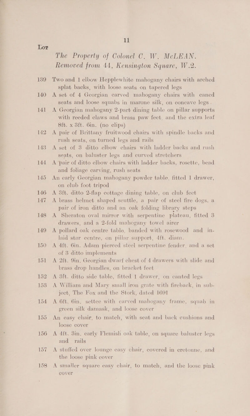 139 140 141 148 149 150 i The Property of Colonel C. W. McLEAN. Removed from 44, Kensington Square, W.2. Two and 1 elbow Hepplewhite mahogany chairs with arched splat backs, with loose seats on tapered legs A set of 4 Georgian carved mahogany chairs with caned seats and loose squabs in marone silk, on concave legs . A Georgian mahogany 2-part dining table on pillar supports with reeded claws and brass paw feet, and the extra leaf Sit. x dft. Gin. (no clips) A pair of Brittany fruitwood chairs with spindle backs and rush seats, on turned legs and rails A set of 8 ditto elbow chairs with ladder backs and rush seats, on baluster legs and curved stretchers A pair of ditto elbow chairs with ladder backs, rosette, bead and foliage carving, rush seats An early Georgian mahogany powder table, fitted 1 drawer, on club foot tripod A 3ft. ditto 2-flap cottage dining table, on club feet A brass helmet shaped scuttle, a pair of steel fire dogs, a pair of iron ditto and an oak folding library steps A Sheraton oval mirror with serpentine plateau, fitted 3 drawers, and a 2-fold mahogany towel airer A pollard oak centre table, banded with rosewood and_in- laid star centre, on pillar support, 4ft. diam. A 4ft. 6in. Adam pierced steel serpentine fender, and a set of 8 ditto implements A 2ft. 9in. Georgian dwarf chest of 4 drawers with shde and brass drop handles, on bracket feet A 3ft. ditto side table, fitted 1 drawer, on canted legs A William and Mary small iron grate with fireback, in sub- ject, The Fox and the Stork, dated 1691 A 6ft. Gin. settee with carved mahogany frame, squab in ereen silk damask, and loose cover An easy chair, to match, with seat and back cushions and loose cover A 4ft. 8in. early Flemish oak table, on square baluster legs and rails A stuffed over lounge easy chair, covered in cretonne, and the loose pink cover A smaller square easy chair, to match, and the loose pink cover