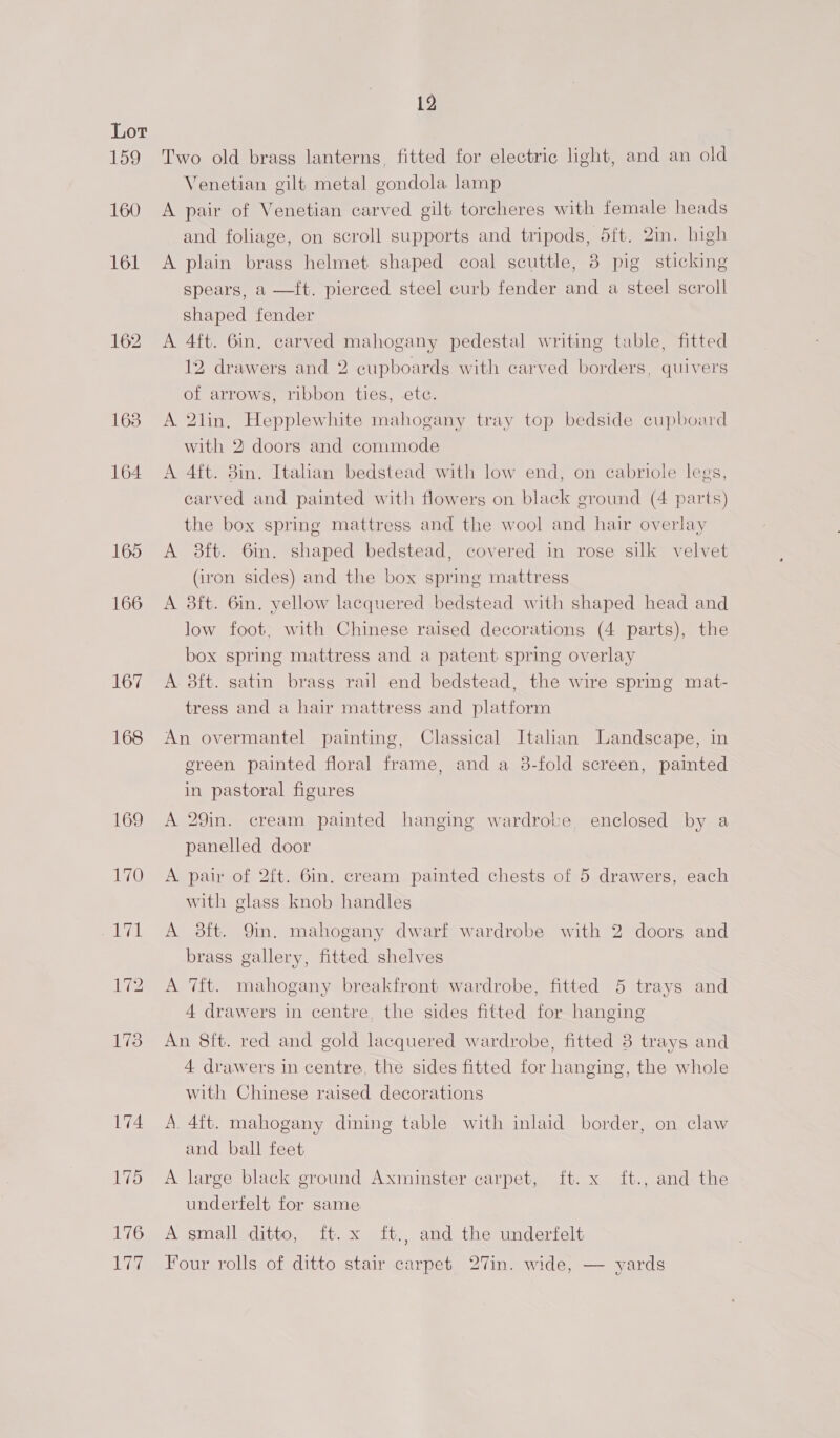 159 160 161 164 165 166 167 168 176 ig, 12 Two old brass lanterns, fitted for electric light, and an old Venetian gilt metal gondola lamp A pair of Venetian carved gilt torcheres with female heads and foliage, on scroll supports and tripods, 5ft. 2in. high A plain brass helmet shaped coal scuttle, 8 pig sticking spears, a —ft. pierced steel curb fender and a steel scroll shaped fender A 4ft. Gin, carved mahogany pedestal writing table, fitted  12 drawers and 2 cupboards with carved borders, quivers of arrows, ribbon ties, etc. A 2lin, Hepplewhite mahogany tray top bedside cupboard with 2: doors and commode A 4ft. 3in. Italian bedstead with low end, on cabriole legs, carved and painted with flowers on black ground (4 parts) the box spring mattress and the wool and hair overlay A 8ft. 6in. shaped bedstead, covered in rose silk velvet (iron sides) and the box spring mattress A 3ft. 6in. yellow lacquered bedstead with shaped head and low foot, with Chinese raised decorations (4 parts), the box spring mattress and a patent spring overlay A 8ft. satin brass rail end bedstead, the wire spring mat- tress and a hair mattress and platform An overmantel painting, Classical Italian Landscape, in green painted floral frame, and a 3-fold screen, painted in pastoral figures A 29in. cream painted hanging wardrobe, enclosed by a panelled door A pair of 2ft. 6in. cream painted chests of 5 drawers, each with glass knob handles A 8ft. 9m. mahogany dwarf wardrobe with 2 doors and brass gallery, fitted shelves A 7ft. mahogany breakfront wardrobe, fitted 5 trays and 4 drawers in centre, the sides fitted for hanging An 8f{t. red and gold lacquered wardrobe, fitted 3 trays and 4 drawers in centre, the sides fitted for hanging, the whole with Chinese raised decorations A. 4ft. mahogany dining table with inlaid border, on claw and ball feet A large black ground Axminster carpet, ft. x ft., and the underfelt for same A small ditto, ft. x ft., and the underfelt Four rolls of ditto stair carpet 27in. wide, — yards