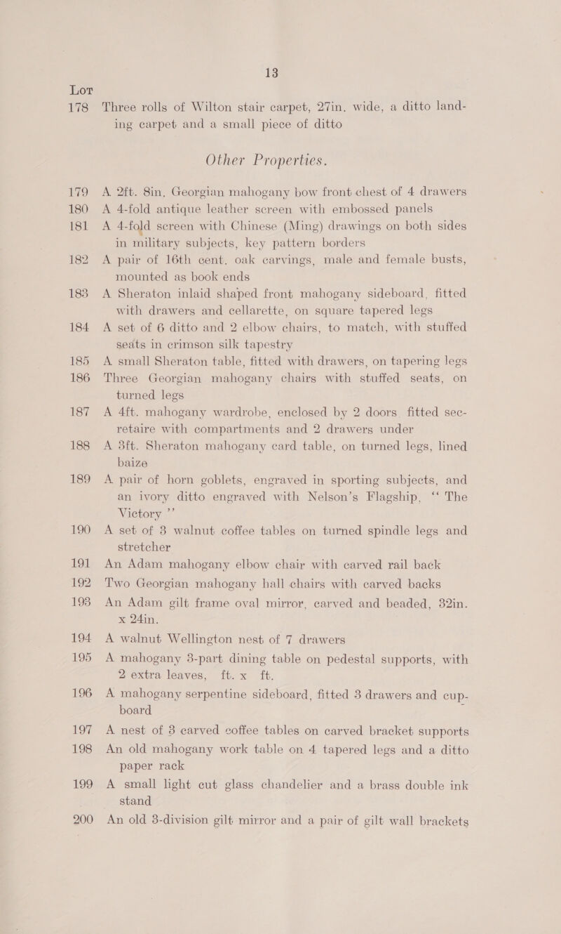 Lot 178 13 Three rolls of Wilton stair carpet, 27in. wide, a ditto land- ing carpet and a small piece of ditto Other Properties. A 2ft. 8in. Georgian mahogany bow front chest of 4 drawers A 4-fold antique leather screen with embossed panels A 4-fold screen with Chinese (Ming) drawings on both sides in military subjects, key pattern borders A pair of 16th cent. oak carvings, male and female busts, mounted as book ends A Sheraton inlaid shaped front mahogany sideboard, fitted with drawers and cellarette, on square tapered legs A set of 6 ditto and 2 elbow chairs, to match, with stuffed seats in crimson silk tapestry A small Sheraton table, fitted with drawers, on tapering legs Three Georgian mahogany chairs with stuffed seats, on turned legs A 4ft. mahogany wardrobe, enclosed by 2 doors, fitted sec- retaire with compartments and 2 drawers under A 3ft. Sheraton mahogany card table, on turned legs, lined baize A pair of horn goblets, engraved in sporting subjects, and an ivory ditto engraved with Nelson’s Flagship, ‘‘ The Vietory °’ A set of 8 walnut coffee tables on turned spindle legs and stretcher An Adam mahogany elbow chair with carved rail back Two Georgian mahogany hall chairs with carved backs An Adam gilt frame oval mirror, carved and beaded, 82in. x 24in. A walnut Wellington nest of 7 drawers A mahogany 8-part dining table on pedestal supports, with 2 extra leaves,- ft-x ft, A mahogany serpentine sideboard, fitted 3 drawers and cup- board : A nest of 3 carved coffee tables on carved bracket supports An old mahogany work table on 4 tapered legs and a ditto paper rack A small light cut glass chandelier and a brass double ink stand An old 3-division gilf mirror and a pair of gilt wall brackets