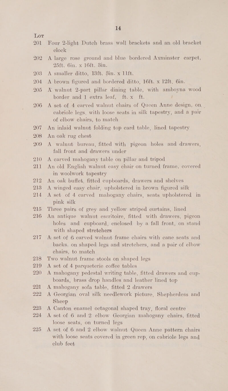 Four 2-light Dutch brass wall brackets and an old bracket clock A large rose ground and blue bordered Axminster carpet, 2Zolte bin. x 161 gain. A smaller ditto, 18ft. 3in. x 11ft. A brown figured and bordered ditto, 16ft. x 12ft. 6in. A walnut 2-part pillar dining table, with amboyna wood border and 1 extra leaf, it. x it. A set of 4 carved walnut chairs of Queen Anne design, on _ cabriole legs, with loose seats in silk tapestry, and a pair of elbow chairs, to match An inlaid walnut folding top card table, lined tapestry An oak rug chest A walnut bureau, fitted with pigeon holes and drawers, fall front and drawers under A carved mahogany table on pillar and tripod An old English walnut easy chair on turned frame, covered im woolwork tapestry An oak buffet, fitted cupboards, drawers and shelves A winged easy chair, upholstered in brown figured silk A set of 4 carved mahogany chairs, seats upholstered in pink silk Three pairs of grey and yellow striped curtains, lined An antique walnut escritoire, fitted with drawers, pigeon holes and cupboard, enclosed by a fall front, on stand with shaped stretchers A set of 6 carved walnut frame chairs with cane seats and backs, on shaped legs and stretchers, and a pair of elbow chairs, to match Two walnut frame stools on shaped legs A set of 4 parqueterie coffee tables A mahogany pedestal writing table, fitted drawers and cup- boards, brass drop handles and leather lined top A mahogany sofa table, fitted 2 drawers A Georgian oval silk needlework picture, Shepherdess and Sheep A Canton enamel octagonal shaped tray, floral centre A set of 6 and 2 elbow Georgian mahogany chairs, fitted loose seats, on turned legs A set of 6 and 2 elbow walnut Queen Anne pattern chairs with loose seats covered in green rep, on cabriole legs and club feet