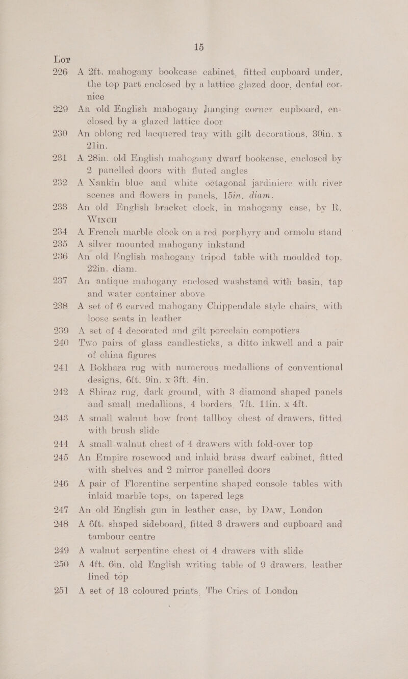 A 2ft. mahogany bookcase cabinet, fitted cupboard under, the top part enclosed by a lattice glazed door, dental cor- nice An old English mahogany hanging corner cupboard, en- closed by a glazed lattice door | An oblong red lacquered tray with gilt decorations, 30in. x PA aniNe A 28m. old English mahogany dwarf bookcase, enclosed by 2 panelled doors with fluted angles A Nankin blue and white octagonal jardiniere with river scenes and flowers in panels, 15in. diam. An old English ‘bracket clock, in mahogany case, by R. WINCH A. French marble clock on a red porphyry and ormolu stand A silver mounted mahogany inkstand An old English mahogany tripod table with moulded top, 22in. diam. An antique mahogany enclosed washstand with basin, tap and water container above A set of 6 carved mahogany Chippendale style chairs, with loose seats in leather A set of 4 decorated and gilt porcelain compotiers Two pairs of glass candlesticks, a ditto inkwell and a pair of china figures A Bokhara rug with numerous medallions of conventional designs, 6ft. Sin. x 8ft. 4in. A Shiraz rug, dark ground, with 3 diamond shaped panels and small medallions, 4 borders, 7ft. 1lin. x 4ft. A small walnut bow front tallboy chest of drawers, fitted with brush shde A small walnut chest of 4 drawers with fold-over top An Empire rosewood and inlaid brass dwarf cabinet, fitted with shelves and 2 mirror panelled doors A. pair of Florentine serpentine shaped console tables with inlaid marble tops, on tapered legs An old English gun in leather case, by Daw, London A 6ft. shaped sideboard, fitted 8 drawers and cupboard and tambour centre A walnut serpentine chest ot 4 drawers with slide A 4ft. 6in. old English writing table of 9 drawers, leather lined top A set of 13 coloured prints, The Cries of London