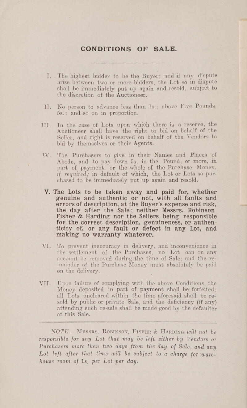 CONDITIONS OF SALE.   T. . The highest bidder to be the Buyer; and if any dispute arise between two or more bidders, the Lot so in dispute shall be immediately put up again and resold, subject to the discretion of the Auctioneer. II. No person to advance less than 1s.; above Five Pounds, 5s.; and so on in proportion. Ill. In the case of Lots upon which there is a reserve, the Auctioneer shall have the right to bid on behalf of the Seller, and right is reserved on behalf of the Vendors to bid by themselves or their Agents. TV. The Purchasers to give in their Names and Places of Abode, and to pay down 5s. in the Pound, or more, in part of payment. or the whole of the Purchase Money, if required; in default of which, the Lot or Lots so pur- chased to be immediately put up again and resold. V. The Lots to be taken away and paid for, whether genuine and authentic or not, with all fanlts and errors of description, at the Buyer’s expense and risk, the day after the Sale; neither Messrs. Robinson Fisher &amp; Harding nor the Sellers being responsible for the correct description, genuineness, or authen- ticity of, or any fault or defect in any Lot, and making no warranty whatever. VI. To prevent inaccuracy in delivery, and inconvenience in the settlement of the Purchases, no’ Lot can on any aceount be removed during the time of Sale; and the re- mainder of the Purchase Money must absolutely be paid on the delivery. VII. Upon failure of complying with the above Conditions, the Money deposited in part of payment shall be forfeited: all Lots uncleared within the time aforesaid shall be re- sold by public or private Sale, and the deficiency (if any) attending such re-sale shall be made good by the defaulter at this Sale.   NOTE.—Messrs. Ropinson, Fisher &amp; Harpine will not be responsible for any Lot that may be left either by Vendors or Purchasers more than two days from the day of Sale, and any Lot left after that time will be subject to a charge for ware- house room of 1s, per Lot per day.