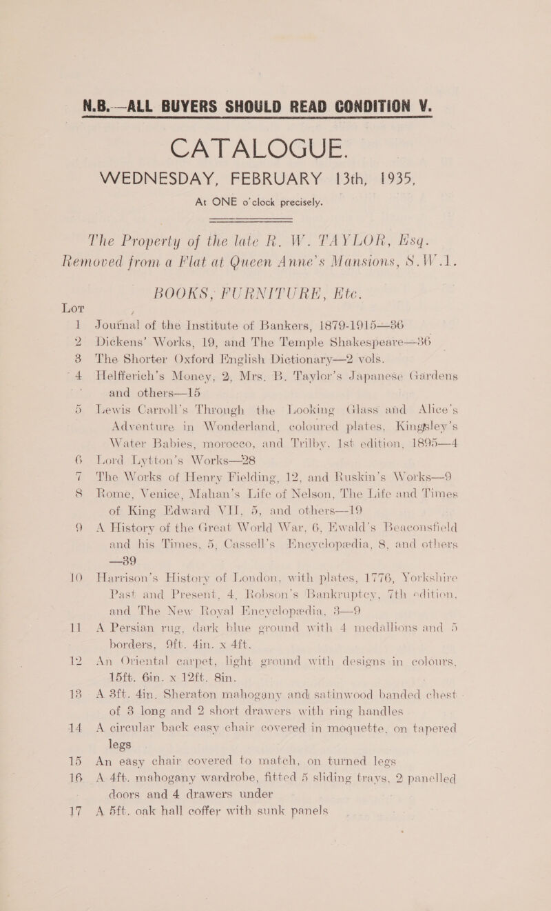 CATALOGUE. WEDNESDAY, FEBRUARY 13th, 1935, At ONE o'clock precisely. The Property of the late R. W. TAYLOR, Hsq. Ce =a Le Al 12 18 14. 15 16 17 BOOKS, FURNITURE, Etc. Journal of the Institute of Bankers, 1879-1915—86 Dickens’ Works, 19, and The Temple Shakespeare—36 The Shorter Oxford English Dictionary—2 vols. Helfferich’s Money, 2, Mrs. B. Taylor’s Japanese Gardens and others—15 Lewis Carroll’s Through the Looking Glass and Alice's  Adventure in Wonderland, coloured plates, Kingtsley’s Water Babies, moroeeo, and Trilby, 1st edition, 1895—4 Lord Lytton’s Works—28 The Works of Henry Fielding, 12, and Ruskin’s Works—9 Rome, Venice, Mahan’s Life of Nelson, The Life and Times of King Edward VII, 5, and others—19 A History of the Great World War, 6, Ewald’s Beaconsfield and his Times, 5; Cassell’s Encyclopedia, 8, and others —39 Harrison’s History of London, with plates, 1776, Yorkshire Past and Present, 4, Robson’s ‘Bankruptey, 7th edition, and The New Royal Eneyelopedia, 38—9 A Persian rug, dark blue ground with 4 medallions and 5 borders, 9ft. 4in. x 4ft. An Oriental earpet, heht ground with designs in colours, 15ft. 6in. x 12ft. 8in. A 3ft. 4in. Sheraton mahogany and satinwood banded chest of 8 long and 2 short drawers with ring handles A circular back easy chair covered in moquette, on tapered legs An easy chair covered to match, on turned legs A. 4ft. mahogany wardrobe, fitted 5 sliding trays, 2 panelled doors and 4 drawers under A 5ft. oak hall coffer with sunk panels