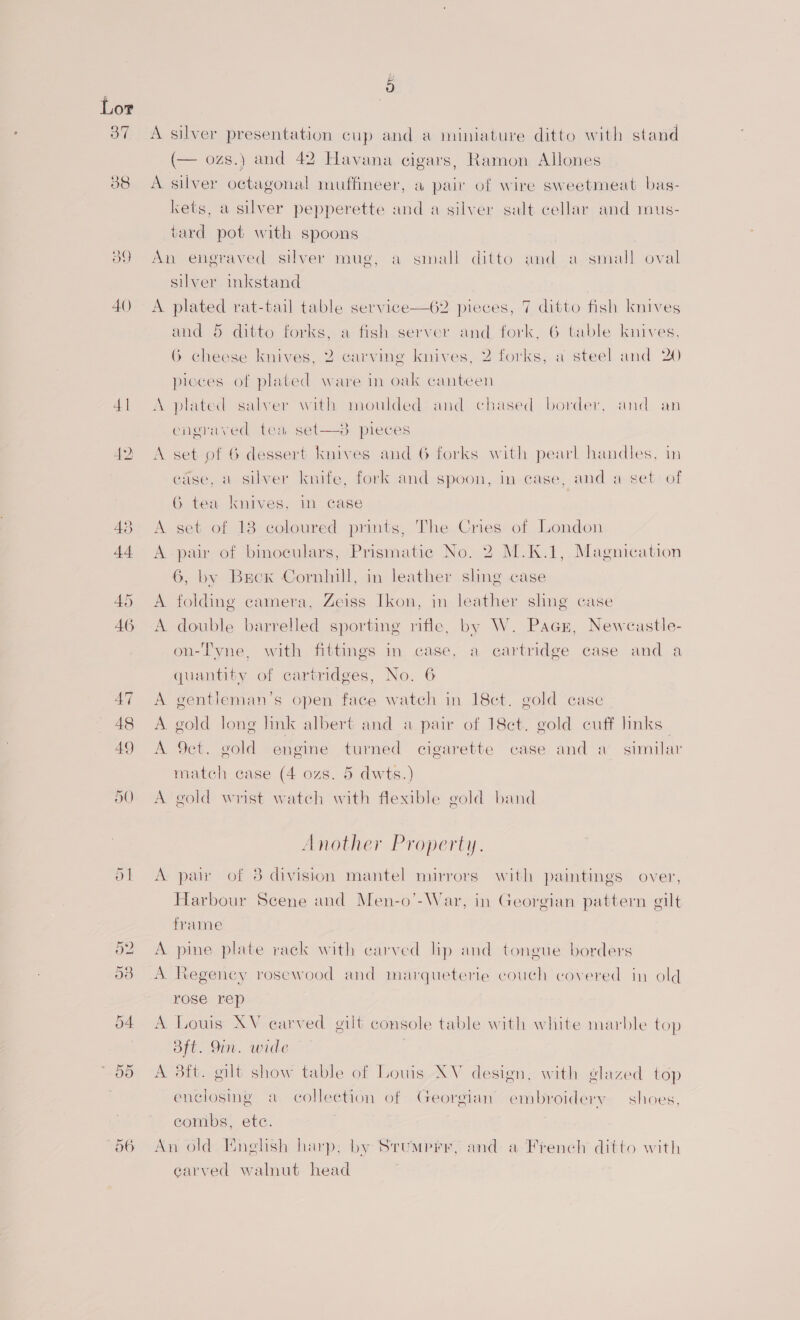 oh 06 p A silver presentation cup and a miniature ditto with stand (— ozs.) and 42 Havana cigars, Ramon Allones A silver octagonal muffineer, a pair of wire sweetmeat bas- kets, a silver pepperette and a silver salt cellar and mus- tard pot with spoons An engraved silver mug, a small ditto and a-small oval silver inkstand A plated rat-tail table service—62 pieces, 7 ditto fish knives and 5 ditto forks, a fish server and fork, 6 table knives, 6 cheese knives, 2 carving knives, 2 forks, a steel and 20 pieces of plated ware in oak canteen A plated salver with moulded and chased border, and an  engraved tea set—s3 pieces A set of 6 dessert knives and 6 forks with pearl handles, in ease, a silver knife, fork and spoon, in case, and a set of G tea knives, in case A set of 13 coloured prints, The Cries of London A pair of binoculars, Prismatic No. 2 M.K.1, Magnication 6, by Brox Cornhill, in leather sling case A folding camera, Zeiss Ikon, in leather sling case A double barrelled sporting rifle, by W. Pacn, Newcastle- on-Tyne, with fittings in case, a cartridge case and a quantity of cartridges, No. 6 A gentleman’s open face watch in 18ct. gold case A gold Jong link albert and a pair of 18ct. gold cuff Imks_ A 9ct. gold engine turned cigarette case and a’ similar match case (4 ozs. 5 dwts.) A gold wrist watch with flexible gold band Another Property. A pair of 8 division mantel mirrors with paintings over, Harbour Scene and Men-o’-War, in Georgian pattern gilt frame A pine plate rack with carved lip and tongue borders A Regency rosewood and marqueterie couch covered in old rose rep A Louis XV carved gilt console table with white marble top Bft. Yin. wide | A 3tt. gilt show table of Louis XV design, with glazed top enclosing a collection of Georgian’ embroidery — shoes, eombs, ete. An old Enelish harp; by Srumprr, and: a French ditto with earved walnut head