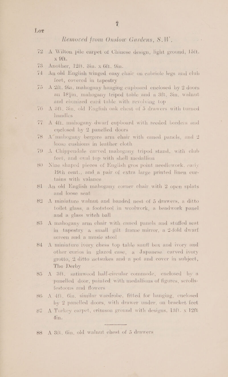 St 82 84. és) Ort SG “4 eo) 88 Removed from Onslow Gardens, S.W. x Oft. An old English Fed easy chair on cabriole legs and club leet, covered in tapestry A 2ft. 9in, mahogany hanging cupboard enclosed by 2 doors an 1@4in. mahogany tripod table and a 8ft, 3in. walnut and ebonized card table with revolving top A 3ft. Sin, old Iunglish oak chest of 5 drawers with turned handles A 4ft. mahogany.dwarf cupboard with reeded borders and enclosed by 2 panelled doors A’ mahogany bergere arm chair with caned panels, and 2 loose cushions in leather cloth A Chippendale carved mahogany tripod stand, with club feet, and oval top with shell medallion Nine shaped pieces of English gros pomt needlework, variv 19th cent., and a pair of extra large printed linen cur- tains with valance An old English mahogany corner chair with 2 open splats and loose seat A miniature walnut and banded nest of 5 drawers, a ditto toilet glass, a footstool in weolwork, a beadwork panel and a glass witch ball A mahogany arm chair with caned panels and stuffed seat in tapestry a small gilt frame mirror,'a 2-fold dwart screen and a music stool A miniature ivory, chess top table snuff box and ivory and other curios in glazed case, a Japanese carved ivory grotto, 2; ditto netsukes and a pot and cover in subject, The Derby A 3ft. satinwood half-cireular commode, enclosed by 2 panelled door, pamted with medallions of figures, scrolls&gt; festoons and flowers A 4f6. 6in. similar wardrobe, fitted for hanging, enclosed by 2 panelled doors, with drawer under, on bracket, feet A Turkey carpet, crimson ground with designs, 18{t. x 12ft 4in. A 3ft. Gin. old walnut chest of 5 drawers