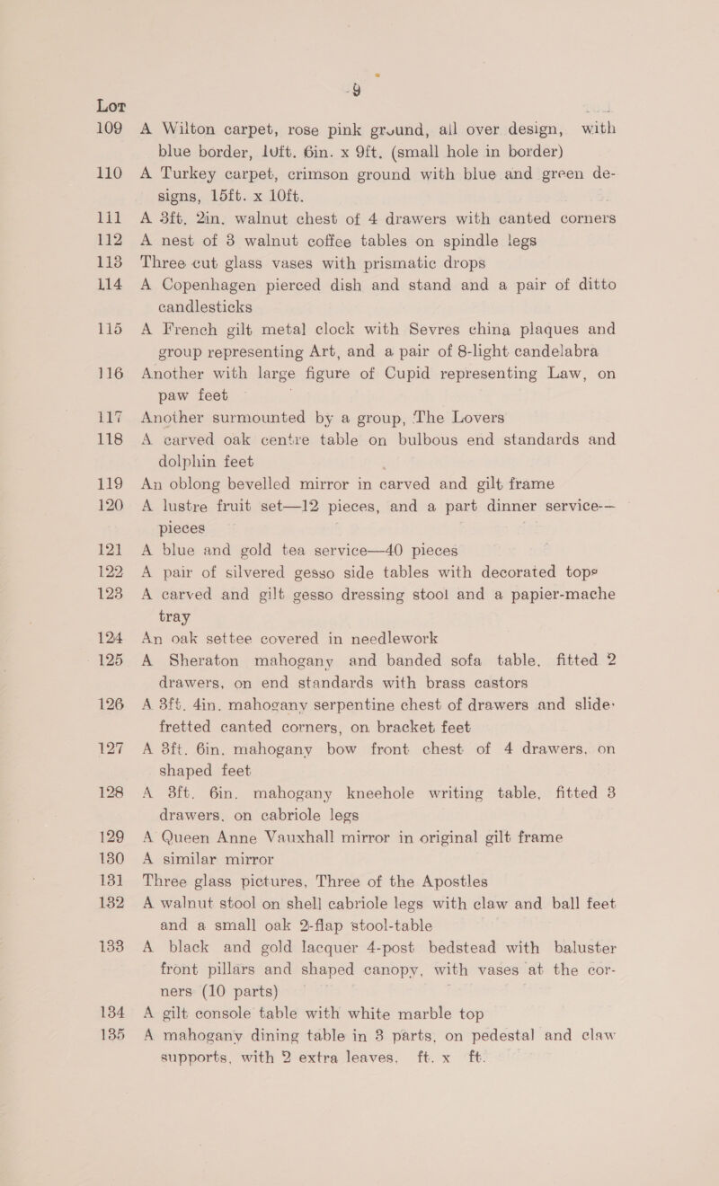 134 135 g A Wilton carpet, rose pink ground, ail over design, with blue border, Luft, 6in. x 9ft, (small hole in border) A Turkey carpet, crimson ground with blue and green de- signs, Ldtt. x 10ft. A 3ft, 2in. walnut chest of 4 drawers with canted corners A nest of 3 walnut coffee tables on spindle legs Three cut glass vases with prismatic drops A Copenhagen pierced dish and stand and a pair of ditto candlesticks A French gilt metal clock with Sevres china plaques and group representing Art, and a pair of 8-light candelabra Another with large figure of Cupid representing Law, on paw feet . Another surmounted by a group, The Lovers A carved oak centre table on bulbous end standards and dolphin feet An oblong bevelled mirror in aed and gilt frame A lustre fruit set—12 pieces, and a part dinner service-— pieces A blue and gold tea service—40 pieces A pair of silvered gesso side tables with decorated tops A carved and gilt gesso dressing stool and a papier-mache tray An oak settee covered in needlework A Sheraton mahogany and banded sofa table, fitted 2 drawers, on end standards with brass castors A 3f%. din. mahogany serpentine chest of drawers and slide: fretted canted corners, on bracket feet A 8ft. 6in. mahogany bow front chest of 4 drawers, on shaped feet A ft. 6in. mahogany kneehole writing table, fitted 3 drawers, on cabriole legs A Queen Anne Vauxhall mirror in original gilt frame A similar mirror Three glass pictures, Three of the Apostles A walnut stool on shel] cabriole legs with claw and ball feet and a small oak 2-flap stool-table A black and gold lacquer 4-post bedstead with baluster front pillars and shaped canopy, with vases at the cor- ners (10 parts) A gilt console table with white marble top A mahogany dining table in 3 parts, on pedestal and claw supports, with 2 extra leaves, ft. x ft.