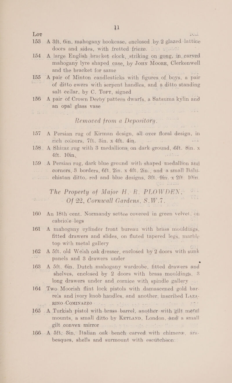 18. 194 156: 166... 11 A 3ft, 6in, mahogany bookcase, enclosed. by- 2 sane lattive doors and sides, with fretted frieze. 20.5 &gt;. A large English -bracket, clock, Stuking on: gong, in. oes mahogany lyre shaped case, by Joun Moors, Clerkenwell and the bracket for same of ditto ewers with serpent handles, and. a ditto standing salt cellar, by C. Tort, signed , A pair of Crown Derby pattern dwarfs, a | Satsuma kylin and ‘an opal Je vase liemoved from a Depository. - eae rug of ities ae , all-over ocd design, in rich colours, Vit. Bin. x 4ft. oe : 4ft. 10in, A Persian rug, dark blue ground with shaped: medallion and -corners,-3 borders, 6ft. 2in. x 4ft. 2in:, and -a small Balu- . chistan ditto, red and. blue designs, 3ft. ‘9in. oe 101m. The Property of Major H.: R. PLOWDEN ~ Of 22, Cornwall Gardens, SW: An 18th cent. Normandy settee covered in green ese on cabriole-legs . A mahogany ‘cylinder front bureau with pies rnomdines fitted drawers and slides, on BA tapered leg os, goal top with metal gallery A 5ft. old Welsh oak dresser, enelonad by 2 doors with sink ~ panels and 3 drawers under A 5ft. 6in. Dutch mahogany wardrobe, aired drawers and - shelves, enclosed by 2 doors with brass mouldings, 3 long drawers under and cornice with spindle gallery »»: -rels andi ivory knob handles, and another, inscribed Laza- _RINO -CoMINAZZO - cae ea eo Bee sd Turkish. pistol a one ae antes ith eilt. ‘metal mounts, a small ditto by Kettanp, London, -and' a small gilt convex mirror. 3 Pegs 1 | .A. 5ft;. 3in. Itahan .oak.- Seaeke et wih chimere, ara- besques, shells and surmount with escutcheon: