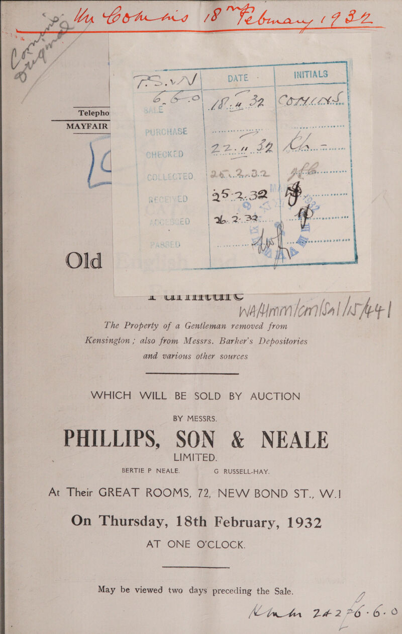       eR Gia as (re. NITIALS gee ie ft Oa OA eg or Telepho MAYFAIR |   Old  wh UL LIU © j / TA ] A ALY f oui ft } re j f WAMIMM Cnt /K Ae | The Property of a Gentleman removed from Kensington ; also from Messrs. Barker's Deposttories and various other sources WHICH WILL BE SOLD BY AUCTION PHILLIPS, SON &amp; NEALE pe Ther GREAT ROOMS, 72, NEW BOND ST., Wi On Thursday, 18th February, 1932 AT ONE O'CLOCK. “May be viewed two days preceding the Sale. 2 | ID PG: bed , an