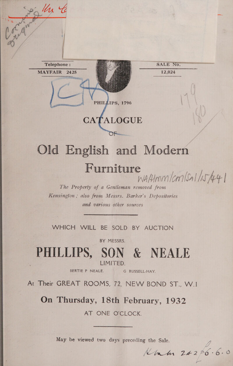  SALE NO 12,024 Telephone ; MAYFAIR 2425 ae eae ee % Pa  Old English and Modern Furniture nadnmicml [SA] hy | Ihe Property of a Gentleman removed from Kensington ; also from Messrs. Barker's Deposttories and various other sources WHICH WILL BE SOLD BY AUCTION PHILLIPS, SON &amp; NEALE At Their GREAT ROOMS, 72, NEW BOND ST., W.1 On Thursday, 18th February, 1932 AT ONE O'CLOCK. Mey be viewed two days yee the Sale. Tet wae he, 6 - ) —  |