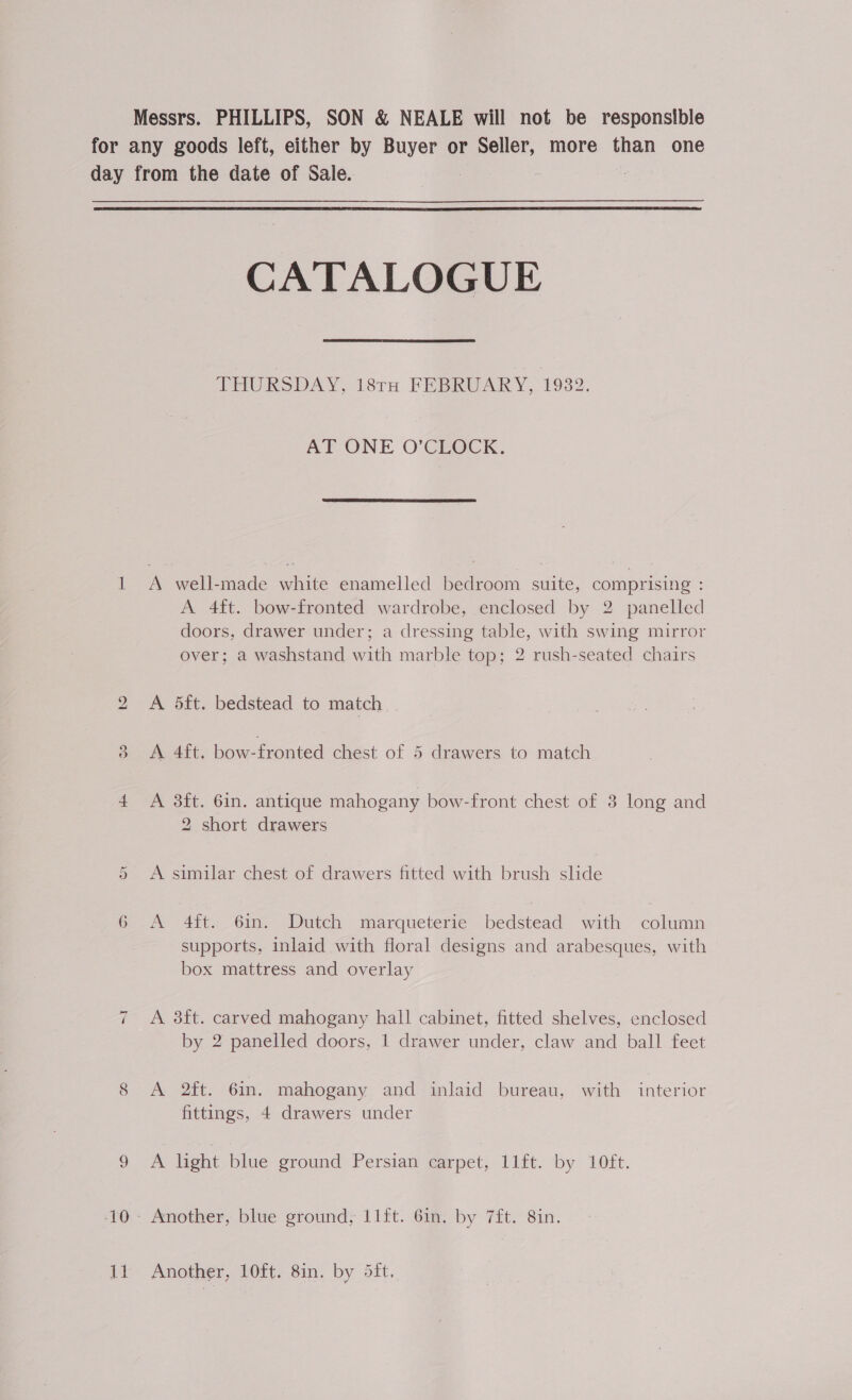 Messrs. PHILLIPS, SON &amp; NEALE will not be responsible for any goods left, either by Buyer or Seller, more than one day from the date of Sale.  CATALOGUE THURSDAY, 18TH FEBRUARY, 1932. AT ONE O'CLOCK.  a A well-made white enamelled bedroom suite, comprising : A 4ft. bow-fronted wardrobe, enclosed by 2 panelled doors, drawer under; a dressing table, with swing mirror over; a washstand with marble top; 2 rush-seated chairs 2 A 5ft. bedstead to match 9 3 A 4ft. bow-fronted chest of 5 drawers to match 4 A 3ft. 6in. antique mahogany bow-front chest of 8 long and 2 short drawers A similar chest of drawers fitted with brush slide or 6 A 4ft. 6in. Dutch marqueterie bedstead with column supports, inlaid with floral designs and arabesques, with box mattress and overlay 7 A 8ft. carved mahogany hall cabinet, fitted shelves, enclosed by 2 panelled doors, 1 drawer under, claw and ball feet 8 A 2ft. 6in. mahogany and inlaid bureau, with interior fittings, 4 drawers under Oe light blue ground Persian carpet, 11ft. by 10ft. -'0.- Another, blue ground; 11ft. 6in. by 7ft. 8in. {i Another, 10ft. 8in. by Sift.