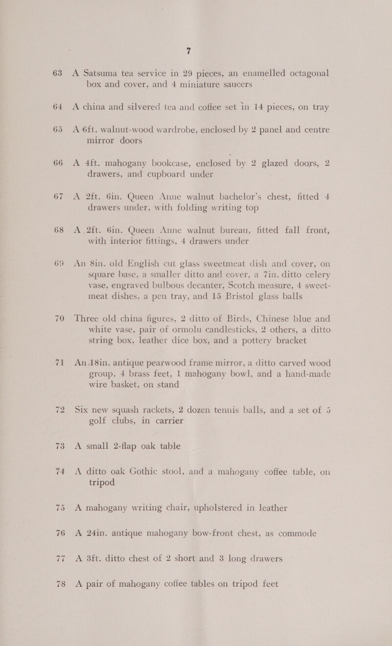 63 64 66 67 68 ~1 ~I 7 A Satsuma tea service in 29 pieces, an enamelled octagonal box and cover, and 4 miniature saucers A china and silvered tea and coffee set in 14 pieces, on tray A 6ft. walnut-wood wardrobe, enclosed by 2 panel and centre mirror doors A 4ft. mahogany bookcase, enclosed by 2 glazed doors, 2 drawers, and cupboard under A 2ft. 6in. Queen Anne walnut bachelor’s chest, fitted 4 drawers under, with folding writing top A .2ft. 6in. Queen Anne walnut bureau, fitted fall front, with interior fittings, 4 drawers under An 8in. old English cut glass sweetmeat dish and cover, on square base, a smaller ditto and cover, a 7in. ditto celery vase, engraved bulbous decanter, Scotch measure, 4 sweet- meat dishes, a pen tray, and 15 Bristol glass balls Three old china figures, 2 ditto of Birds, Chinese blue and white vase, pair of ormolu candlesticks, 2 others, a ditto string box, leather dice box, and a pottery bracket An,18in. antique pearwood frame mirror, a ditto carved wood group, 4 brass feet, | mahogany bowl, and a hand-made wire basket, on stand Six new squash rackets, 2 dozen tennis balls, and a set of 3 golf clubs, in carrier A small 2-flap oak table A ditto oak Gothic stool, and a mahogany coffee table, on tripod A mahogany writing chair, upholstered in leather A 24in. antique mahogany bow-front chest, as commode A 8ft. ditto chest of 2 short and 3 long drawers A pair of mahogany coffee tables on tripod feet