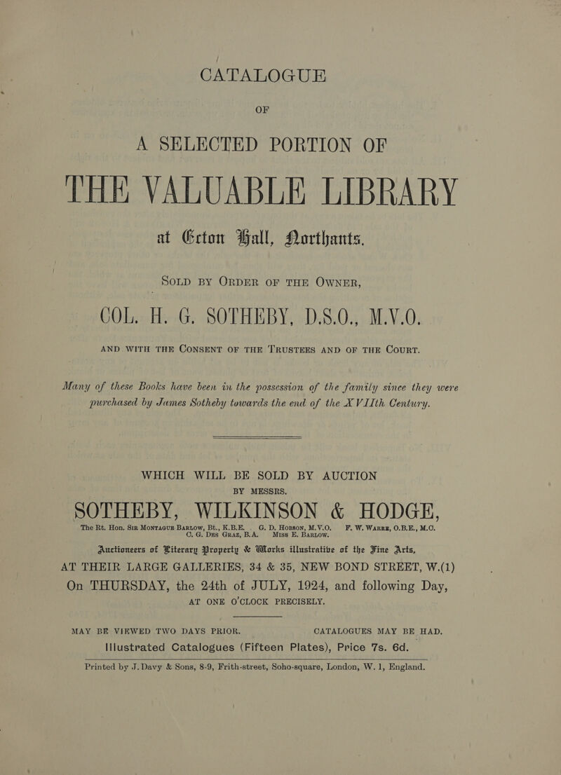 CATALOGUE OF A SELECTED PORTION OF THE VALUABLE LIBRARY at Geton Ball, Northants, SOLD BY ORDER OF THE OWNER, COL. H. G. SOTHEBY, D.8.0., M.V.O. AND WITH THE CONSENT OF THE TRUSTEES AND OF THE CouRT. Many of these Books have been in the possession of the family since they were purchased by Jumes Sotheby towards the end of the XVIIth Century.  WHICH WILL BE SOLD BY AUCTION BY MESSRS. SOTHEBY, WILKINSON &amp; HODGE, The Rt. Hon. Sir Montaaugz Bartow, Bt., K.B.E. . G. D. Hopson, M.V.O. F. W. Warr, O.B.E., M.O. C..G. Dns GRaAz, B.A. Miss E. Bartow. Auctioneers of Literary Property &amp; Works illustratibe of the Fine Arts, AT THEIR LARGE GALLERIES, 34 &amp; 35, NEW BOND STREET, W.(1) On THURSDAY, the 24th of JULY, 1924, and following Day, AT ONE O'CLOCK PRECISELY. MAY BE VIEWED TWO DAYS PRIOR. CATALOGUES MAY BE HAD. Illustrated Catalogues (Fifteen Plates), Price 7s. 6d.  Printed by J. Davy &amp; Sons, 8-9, Frith-street, Soho-square, London, W.1, England.