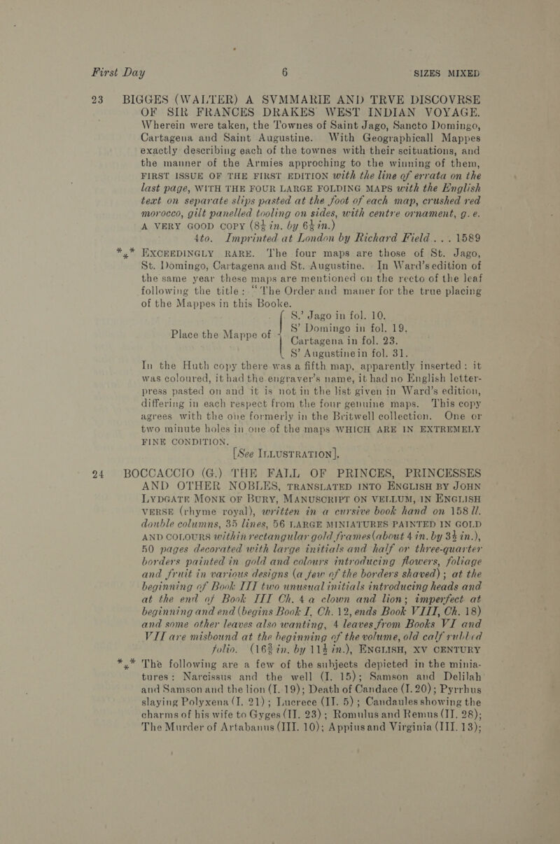 23 BIGGES (WALTER) A SVMMARIE AND TRVE DISCOVRSE OF SIR FRANCES DRAKES WEST INDIAN VOYAGE. Wherein were taken, the Townes of Saint Jago, Sancto Domingo, Cartagena and Saint Augustine. With Geographicall Mappes exactly describing each of the townes with their scituations, and the mauner of the Armies approching to the winning of them, FIRST ISSUE OF THE FIRST EDITION with the line of errata on the last page, WITH THE FOUR LARGE FOLDING MAPS with the English text on separate slips pasted at the foot of each map, crushed red morocco, gilt panelled tooling on sides, with centre ornament, g. e. A VERY GooD copy (84 in. by 6$in.) 4to. Imprinted at London by Richard Field... 1589 *,* EIXCEEDINGLY RARE. ‘The four maps are those of St. Jago, St. Domingo, Cartagena and St. Augustine. In Ward’s edition of the same year these maps are mentioned on the recto of the leaf following the title: “The Order and maner for the true placing of the Mappes in this Booke. S.” Jago in fol. 10. | S’ Domingo in fol. 19. Cartagena in fol. 23. S’ Augustinein fol. 31. In the Huth copy there was a fifth map, apparently inserted: it was coloured, it had the engraver’s name, it had no English letter- press pasted on and it is notin the list given in Ward’s edition, differing in each respect from the four genuine maps. This copy agrees with the one formerly in the Britwell collection. One or two minute holes in one.of the maps WHICH ARE IN EXTREMELY FINE CONDITION. [See ILLUSTRATION], 24 BOCCACCIO (G.) THE FALL OF PRINCES, PRINCESSES AND OTHER NOBLES, TRANSLATED INTO ENGLISH BY JOHN LypGAtt Monk or Bury, MANUSCRIPT ON VELLUM, IN ENGLISH VERSE (rhyme royal), ewrvtten in a cursive book hand on 158 Ul. double columns, 35 lines, 56 LARGE MINIATURES PAINTED IN GOLD AND CoLouRS within rectangular gold frames (about 4 in. by 34 in.), 510 pages decorated with large initials and half or three-quarter borders painted in gold and colours introducing flowers, foliage and fruit in various designs (a few of the borders shaved); at the beginning of Book ITT two unusual initials introducing heads and at the end of Book IIIT Ch. 4a clown and lion; imperfect at beginning and end (begins Book I, Ch. 12, ends Book VIII, Ch. 18) and some other leaves also wanting, 4 leaves from Books VI and VIT are misbound at the beginning of the volume, old calf rubbed folio. (16%tn. by 114 in.), ENGLISH, XV CENTURY xy” The following are a few of the subjects depicted in the minia- tures: Narcissus and the well (I. 15); Samson and Delilah and Samson and the lion (I. 19); Death of Candace (I. 20); Pyrrhus slaying Polyxena (I. 21); Luerece (IJ. 5); Candaules showing the charms of his wife to Gyges (II. 23); Romulus and Remus (JI, 28); The Murder of Artabanus (IIT. 10); Appiusand Virginia (IIT. 13); Place the Mappe of