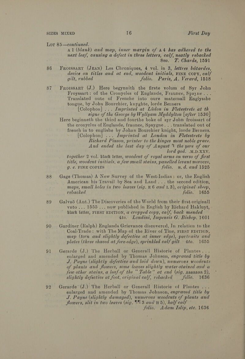 86 87 88 89 90 91 Al (blank) and map, inner margin of A4 has adhered to the next leaf, causing a defect in three letters, calf, neatly rebacked | 8vo. T'. Charde, 1591 Froissart (JEAN) Les Chroniques, 4 vol. in 3, lettres bdtardes, device on titles and at end, woodcut initials, FINE COPY, calf gilt, rubbed Solio. Paris, A. Verard, 1518 Froissart (J.) Here begynnith the firste volum of Syr John Froyssart: of the Cronycles of Englande, Fraunce, Spayne... Translated oute of Frenche into oure maternall Englysshe tongue, by John Bourchier, knyghte, lorde Berners [Colophon] ... Imprinted at Lidon in Fletestrete at th signe of the George by Wyllyam Myddylton [after 1530] Here beginneth the third and fourthe boke of syr John froissart of the cronycles of Englande, fraunce, Spaygne... translated out of french in to englishe by Johan Bourchier knight, lorde Berners. [Colophon] ... Imprinted at London in Fletestrete by Richard Pinson, printer to the kinges most noble grace. And ended the last day of August t the yere of our lord god. .M.D.XXV. together 2 vol. black letter, woodcut of royal arms on verso of first title, woodcut initials, a few small stains, panelled levant morocco, g. @. FINE COPIES folio. n.d. and 1525 Gage (Thomas) A New Survey of the West-Indias: or, the English American his ‘Travail by Sea and Land... the second edition, maps, small holes in two leaves (sig. 86 and L 3), original sheep, rebacked folio. 1655 Galvao (Ant.) The Discoveries of the World from their first original] vnto... 1555... now published in English by Richard Hakluyt, black letter, FIRST EDITION, a cropped copy, calf, back mended 4to. Londini, Impensis G. Bishop. 1601 Gardiner (Ralph) Englands Grievance discovered, In relation to the Coal-Trade: with The Map of the River of Tine, FIRST EDITION, map (torn and slightly defective at inner edge), portraits and plates (three shaved at fore-edge), sprinkled calf gilt — 4to. 1655 Gerarde (J.) ‘’he Herball or Generall Historie of Plantes... enlarged and amended by Thomas Johnson, engraved title by J. Payne (slightly defective and laid down), numerous woodcuts of plants and flowers, some leaves slightly water-stained and a few other stains, a leaf-of the “ Table” at end (sig. Aaaaaaa 2), slightly defective at foot, original calf, rebacked Jolio. 1636 Gerarde (J.) The Herball or Generall Historie of Plantes ... enlarged and amended by Thomas Johnson, engraved title by J. Payne (slightly damaged), numerous woodcuts of plants and flowers, slit in two leaves (sig. 193 and H5), half calf folio. Adam Islip, etc. 1636