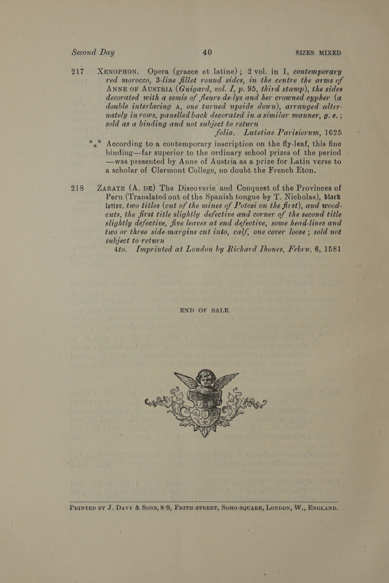 217 XENOPHON. Opera (graece et latine); 2 vol. in 1, contemporary red morocco, 3-line fillet round. sides, in the centre the arms of ANNE OF AustriA (Guigard, vol. I, p. 95, third stamp), the sides decorated with a semis of fleurs-de-lys and her crowned cypher (a double interlacing A, one turned upside down), arranged alter- nately inrows, panelled back decorated in a similar manner, g. €. ; sold as a binding and not subject to return folio. Lutetiae Parisiorum, 1625 *,* According to a contemporary inscription on the fly-leaf, this fine binding—far superior to the ordinary school prizes of the period —was presented by Anne of Austria as a prize for Latin verse to a scholar of Clermont College, no doubt the French Eton. 218 Zarate (A. DE) The Discoverie and Conquest of the Provinces of Peru (Translated out of the Spanish tongue by T. Nicholas), blark letter, ¢wo titles (cut of the mines of Potosi on the first), and wood- cuts, the first title slightly defective and corner of the second title slightly defective, five leaves at end defective, some head-lines and two or three side-margins cut into, calf, one cover loose ; sold not subject to return 4to. Imprinted at London by Richard Lhones, Febru. 6, 1581  PRINTED BY J. Davy &amp; Sons, 8-9, FRITH-STREET, SOHO-SQUARE, LONDON, W., ENGLAND.