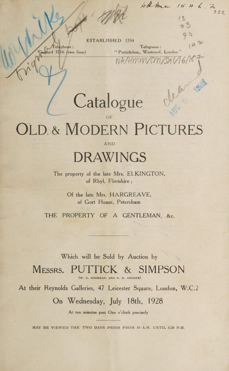       ESTABLISHED 1794 . Telegrams : } ‘* Puttickdom, Westrand, London” HMM (Ga ibe , 3 i Catalogue By OLD « MODERN PICTURES AND DRAWINGS The property of the late Mrs. ELKINGTON, of Rhyl, Flintshire ; Of the late Mrs. HARGREAVE, of Gort House, Petersham THE PROPERTY OF A GENTLEMAN, &amp;c. Which will be Sold by Auction by Messrs. PUTTICK &amp; SIMPSON (w. G. HORSMAN, AND N. H. ARCHER) At their Reynolds Galleries, 47 Leicester Square, London, W.C.2 On Wednesday, July I8th, 1928 At ten minutes past One o'clock precisely  MAY BE VIEWED THE TWO DAYS PRIOR FROM 10 A.M. UNTIL 5.30 P.M.