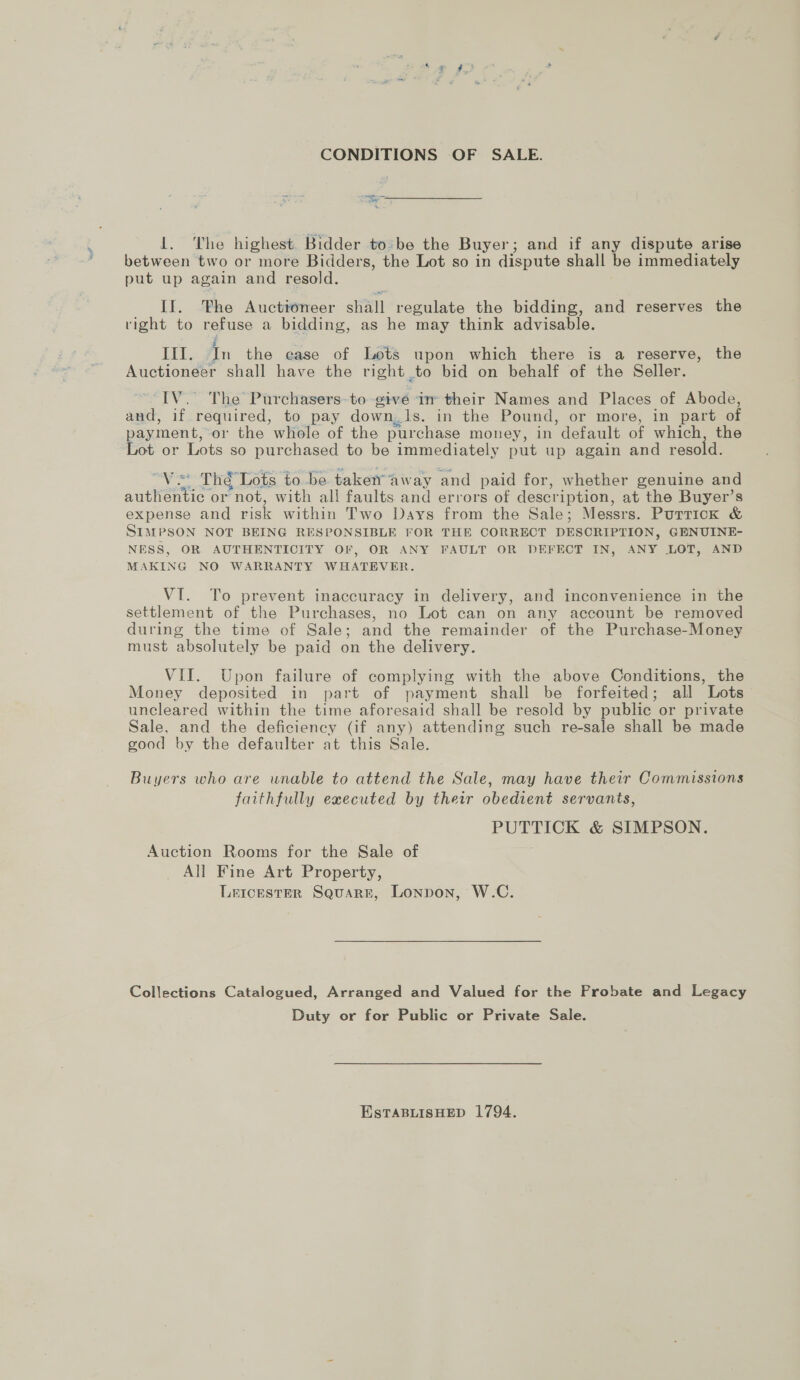 1. The highest. Bidder to:be the Buyer; and if any dispute arise between two or more Bidders, the Lot so in dispute shall be immediately put up again and resold. II. he Auctioneer shall regulate the bidding, and reserves the right to refuse a bidding, as he may think advisable. LIT, In the ease of Lots upon which there is a reserve, the Auctioneer shall have the right to bid on behalf of the Seller. “IV. The Purchasers-to give in their Names and Places of Abode, and, if required, to pay down,1s. in the Pound, or more, in part of payment, or the whole of the purchase money, in default of which, the Lot or Lots so purchased to be immediately put up again and resold. “Vs Thé Lots to be takenaway and paid for, whether genuine and authentic or not, with all faults and errors of description, at the Buyer’s expense and risk within Two Days from the Sale; Messrs. Purricok &amp; SIMPSON NOT BEING RESPONSIBLE FOR THE CORRECT DESCRIPTION, GENUINE- NESS, OR AUTHENTICITY OF, OR ANY FAULT OR DEFECT IN, ANY LOT, AND MAKING NO WARRANTY WHATEVER. VI. To prevent inaccuracy in delivery, and inconvenience in the settlement of the Purchases, no Lot can on any account be removed during the time of Sale; and the remainder of the Purchase-Money must absolutely be paid on the delivery. VII. Upon failure of complying with the above Conditions, the Money deposited in part of payment shall be forfeited; all Lots uncleared within the time aforesaid shall be resold by public or private Sale, and the deficiency (if any) attending such re-sale shall be made good by the defaulter at this Sale. Buyers who are unable to attend the Sale, may have their Commissions faithfully executed by their obedient servants, PUTTICK &amp; SIMPSON. Auction Rooms for the Sale of All Fine Art Property, Leicester Square, Lonpon, W.C. Collections Catalogued, Arranged and Valued for the Probate and Legacy Duty or for Public or Private Sale. EstTaABLISHED 1794.