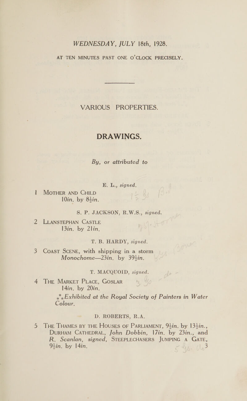 WEDNESDAY, JULY 18th, 1928. AT TEN MINUTES PAST ONE O’CLOCK PRECISELY. VARIOUS PROPERTIES. DRAWINGS. By, or attributed to E. L., signed. MOTHER AND CHILD 10in. by 84in. S. P. JACKSON, R.W.S., signed. LLANSTEPHAN CASTLE [3in, by Zin. T. B. HARDY, signed. CoAST SCENE, with shipping in a storm Monochome—23in. by 39bin. T. MACQUOID, signed. THE MARKET PLACE, GOSLAR 14in. by 20in. x» Exhibited at the Royal Society of Painters in Water Colour. D. ROBERTS, R.A. THE THAMES BY THE Houses OF PARLIAMENT, 94in. by 134in., DURHAM CATHEDRAL, John Dobbin, |7in. by 23in., and R. Scanlan, signed, STEEPLECHASERS JUMPING A GATE,