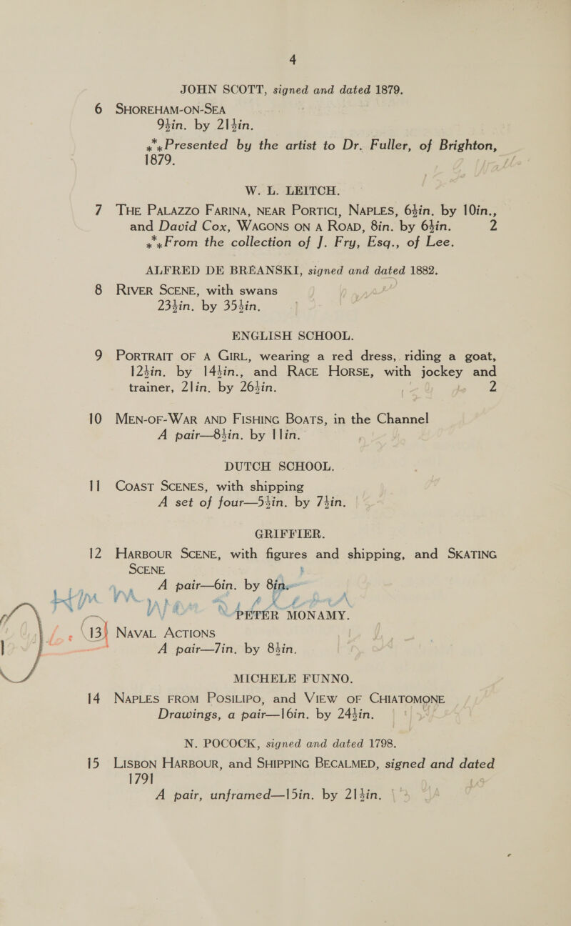 JOHN SCOTT, signed and dated 1879. 6 SHOREHAM- ON-SEA | tin. by 2\|tin. x «Presented by the artist to Dr. Fuller, of Basho: 1879. Lf W. L. LEITCH. 7 THE PALAZZO FARINA, NEAR Portici, NAPLES, 6$in. by 10in., and David Cox, WAGONS ON A RoaD, 8in. by 6$in. 2 «From the collection of J. Fry, Esq., of Lee. ALFRED DE BREANSKI, signed and dated 1882. 8 River SCENE, with swans 234in. by 35hin. ENGLISH SCHOOL. 9 PorRTRAIT OF A GIRL, wearing a red dress, riding a goat, 123in. by 14$in., and Race Horse, with jockey and trainer, 2lin, by Betin. | 2 10 MeEN-oF-War AND FISHING Boats, in the Channel A pair—8hin. by llin. DUTCH SCHOOL. Il Coast ScENES, with shipping A set Bi four—5tin. by 7tin. GRIFFIER. 12 Harsour SCENE, with figures and shipping, and SKATING SCENE . isaay weer sees by Bins Lt IA / Y %. Roan &amp; A. ? £, bi ost A § \ a4 4 V 3 : 3 7 —~ “PETER MONAMY. : (13) NavaL ACcTIONS : A pair—7in. by 8sin.  MICHELE FUNNO. 14. NAPLES FROM POSILIPO, and VIEW OF CHIATOMONE Drawings, a pee hola. by 244in. N. POCOCK, signed and dated 1798. 15 LisBon HaARBour, and SHIPPING BECALMED, signed and dated 179] ; A pair, unframed—l5in. by 214in.