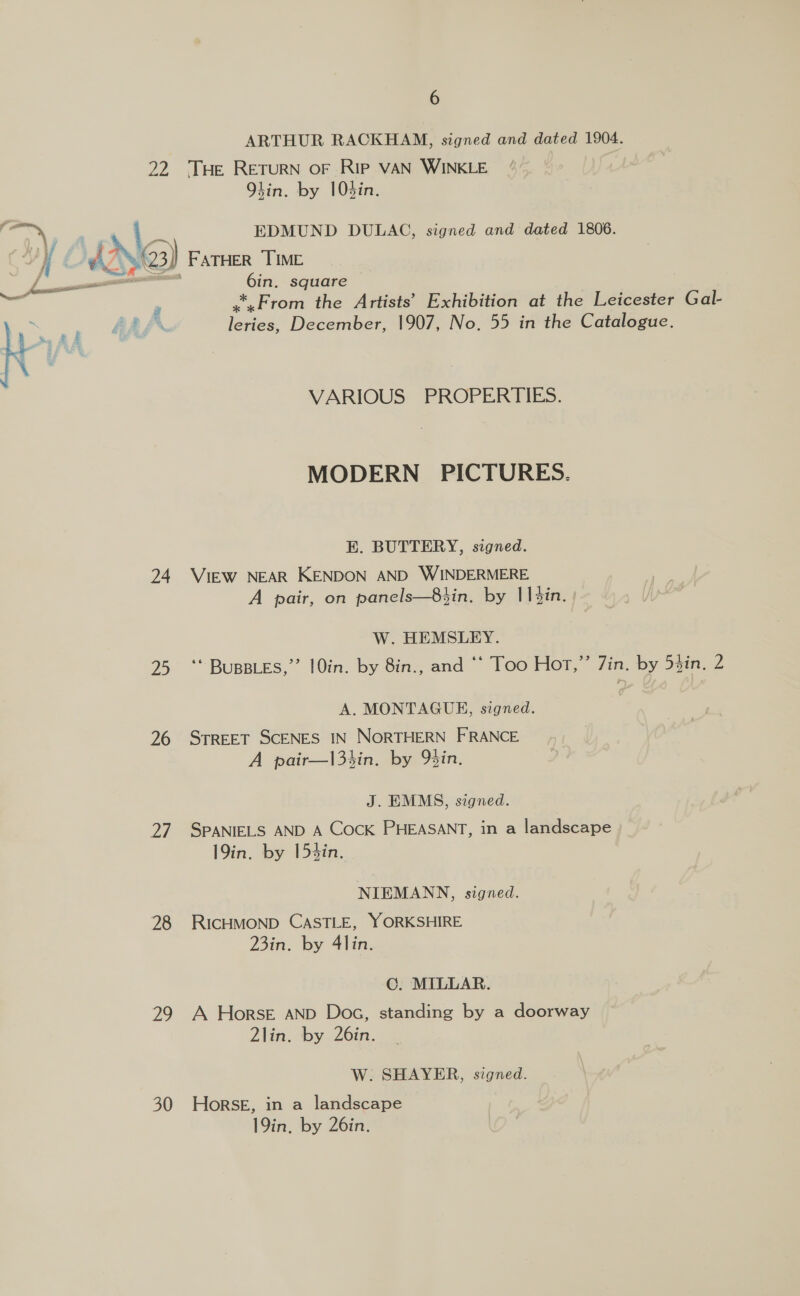 ARTHUR RACKHAM, signed and dated 1904. 22 THe RETURN OF RIP VAN WINKLE hin. by 10din. x | EDMUND DULAC, signed and dated 1806. Ne) FATHER TIME 6in. square *,From the Artists’ Exhibition at the Leicester eae leries, December, 1907, No. 55 in the Catalogue.  VARIOUS PROPERTIES. MODERN PICTURES. E. BUTTERY, signed. 24 VIEW NEAR KENDON AND WINDERMERE A pair, on panels—83in. by 11 din. W. HEMSLEY. 25 ‘* BUBBLES,” 10in. by 8in., and “‘ Too Hor,”’ Zin. by 53in, 2 A. MONTAGUE, signed. 26 STREET SCENES IN NORTHERN FRANCE A pair—|3sin. by gin. J. EMMS, signed. 27 SPANIELS AND A CocK PHEASANT, in a landscape 19in. by 153in. NIEMANN, signed. 28 RICHMOND CASTLE, YORKSHIRE 23in. by 4lin. C. MILLAR. 29 A Horse AND Doc, standing by a doorway 2lin. by 26in. W. SHAYER, signed. 30 Horse, in a landscape 19in, by 26in.