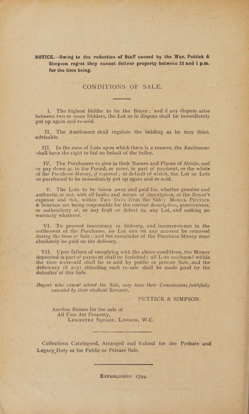  NOTICE.—Owing to the reduction of Staff caused by the War, Puttick &amp; Simpson regret they cannot deliver property between 12 and 1 p.m. for the time being. . | CONDITIONS OF SALE. | ,  I. The highest Bidder to be the Buyer; ‘and if any dispute arise between two or more Bidders, the Lot so in dispute shall be immediately put up again and re-sold. II. The Auctioneer shall regulate the bidding as he may think advisable. III. In the case of Lots upon which there is a reserve, the Auctioneer shall have the right to bid on behalf of the Seller. IV. The Purchasers to give in their Names and Places of Abode, and £0 pay down 5s. in the Pound, or more, in part.of payment, or the whole of the Puichase-Money, if required ; in default of which, the Lot or Lets ; so purchased to be immediately put up again and re-sold. V. The Lots to be taken away and paid for, whether genuine and authentic or not, with all faults and errors of description, at the Buyer’s expense and risk, within Two Days from the: Sale; Messrs. Putricx &amp; Simpson not being responsible for the correct description, genuineness, or authenticity of, or any fault or defect in, any Lot, and making no warranty whatever. . VI. To prevent inaccuracy in delivery, and inconvenience in the settlement of the Purchases, no Lot can on any account be removed during the time of Sale ;\and the remainder of the Purchase-Money must _ absolutely be paid on the delivery. VII. Upon failure of complying with the above conditions, the Money deposited in part of payment shall be forfeited ; all Lots uncleared within the time atoresaid shall be re-sold by public or private Sale, and the | deficiency (if any) attending: such re-sale eae be made good by the defaulter at this Sale. Buyers who cannot attend the Sale, may have their Commissions faithfully executed by their obedient Servants, PUTTICK &amp; SIMPSON. “4 Auction Rooms for the sale of All Fine Art Property, LEICESTER SQUARE, Lonpvon, W.C. a Collections Cataioened, Aitanbed and Valued for iad Probate and Legacy, Duty or for Public or Private Sale.  ESTABLISHED 1794. 