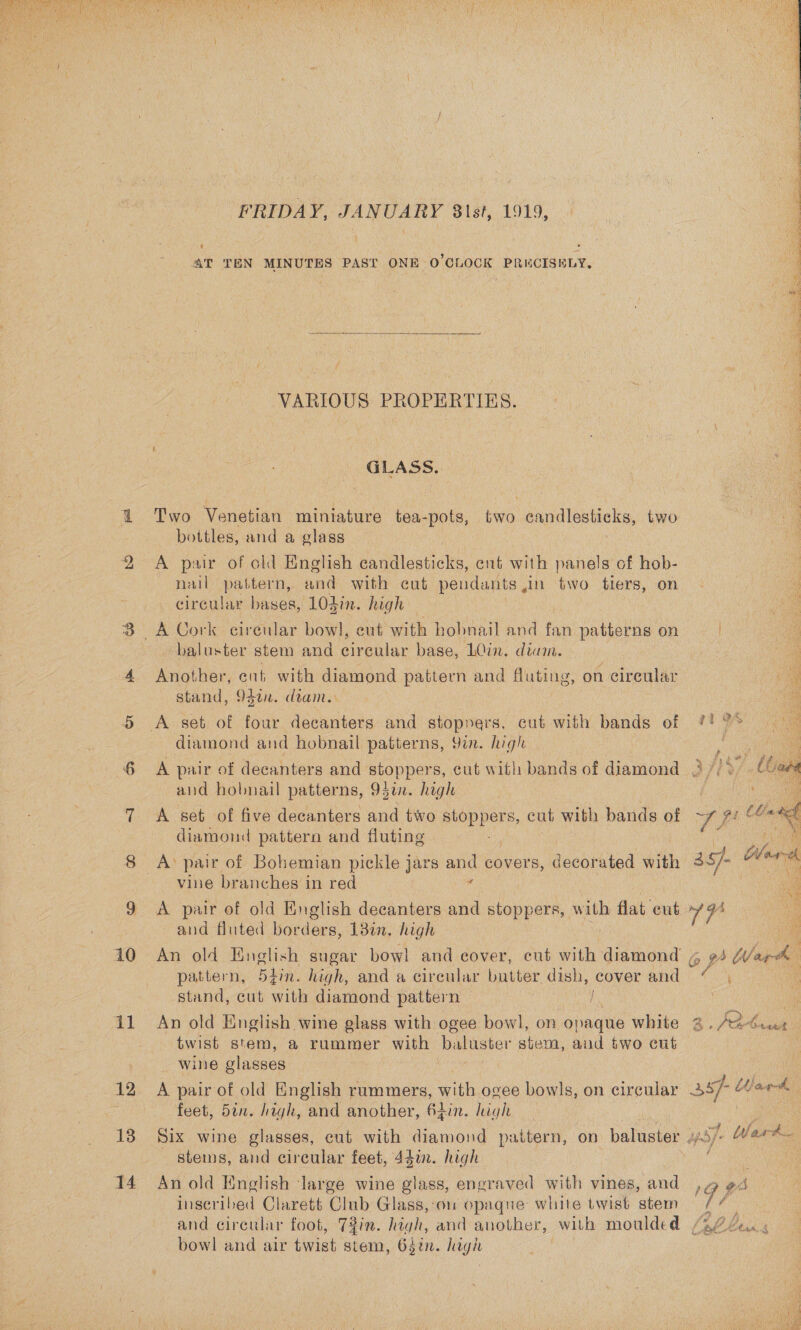  10 1 12 13 14 FRIDAY, JANUARY 8\st, 1919, AT TEN MINUTES PAST ONE O'CLOCK PRKCISHLY,  VARIOUS PROPERTIES. GLASS, Two Venetian miniature tea-pots, two es two bottles, and a glass A pair of old English dagaloutiles, ent with panels of hob- nail pattern, and with cut pendants ,in two tiers, on circular bases, 10din. high baluster stem and irealar base, LQin. diam. Another, ent with diamond pattern and fluting, on cireular stand, 94¢n. diam. diamond and hobnail patterns, 9in. high A pair of decanters and stoppers, cut with bands of diamond and hobnail patterns, 95¢n. high A set of five decanters and two Bp Pere, cut with bands of diamond pattern and fluting vine branches in red A pair of old English decanters and stoppers, with flat ewt and fluted borders, 13%. high     pattern, 5#in. high, and a circular butter dish, cover and stand, cut with diamond pattern } An old English wine glass with ogee bowl, on opaque white wine glasses A pair of old English rummers, ae ogee bowls, on circular feet, 5in. high, and another, 62in. high stems, and circular feet, 44a. high An old English large wine glass, engraved with vines, and inscribed Clarett Club Glass, on opaque white twist stem bowl and air twist stem, 637in. high 